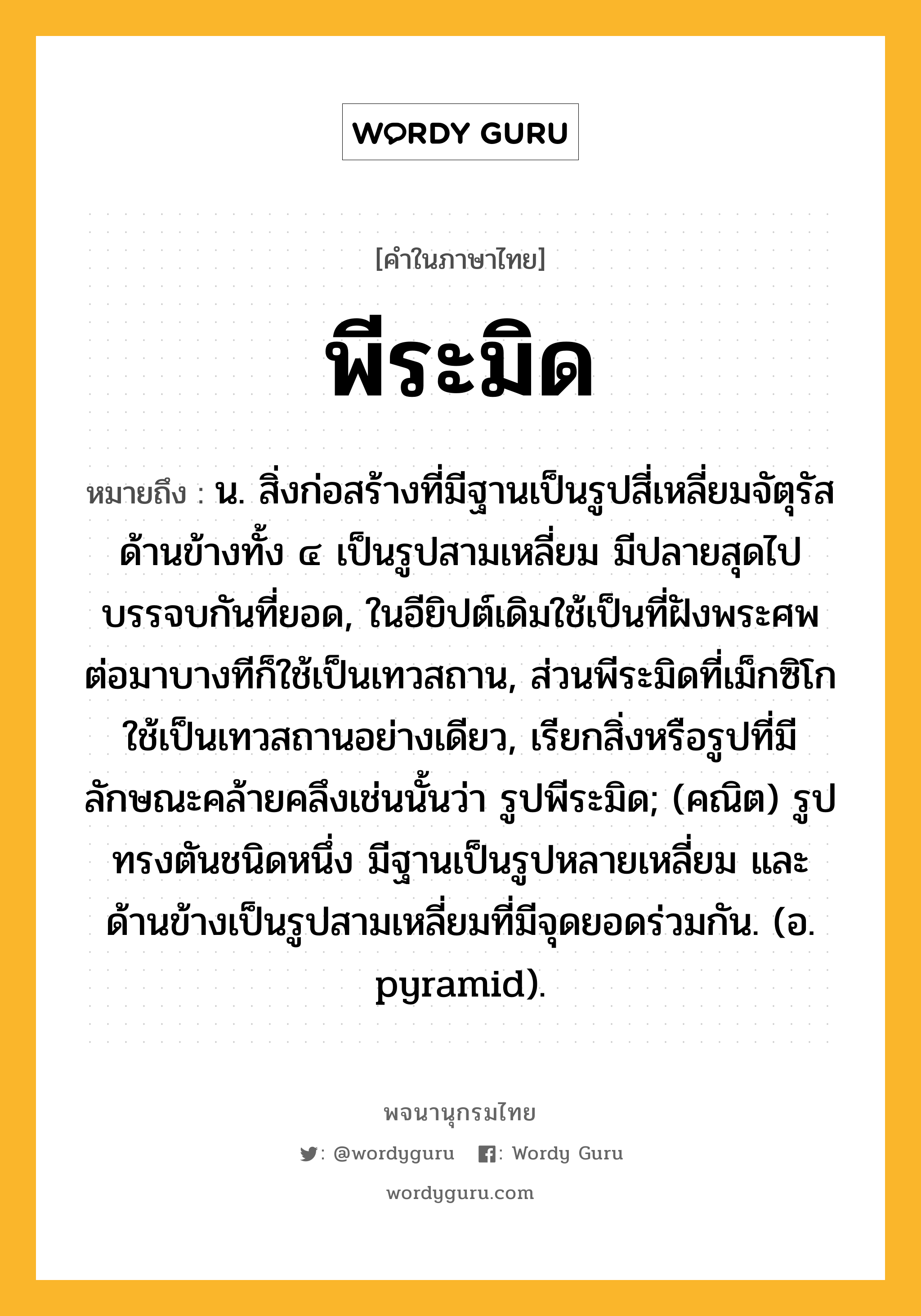 พีระมิด ความหมาย หมายถึงอะไร?, คำในภาษาไทย พีระมิด หมายถึง น. สิ่งก่อสร้างที่มีฐานเป็นรูปสี่เหลี่ยมจัตุรัส ด้านข้างทั้ง ๔ เป็นรูปสามเหลี่ยม มีปลายสุดไปบรรจบกันที่ยอด, ในอียิปต์เดิมใช้เป็นที่ฝังพระศพ ต่อมาบางทีก็ใช้เป็นเทวสถาน, ส่วนพีระมิดที่เม็กซิโกใช้เป็นเทวสถานอย่างเดียว, เรียกสิ่งหรือรูปที่มีลักษณะคล้ายคลึงเช่นนั้นว่า รูปพีระมิด; (คณิต) รูปทรงตันชนิดหนึ่ง มีฐานเป็นรูปหลายเหลี่ยม และด้านข้างเป็นรูปสามเหลี่ยมที่มีจุดยอดร่วมกัน. (อ. pyramid).