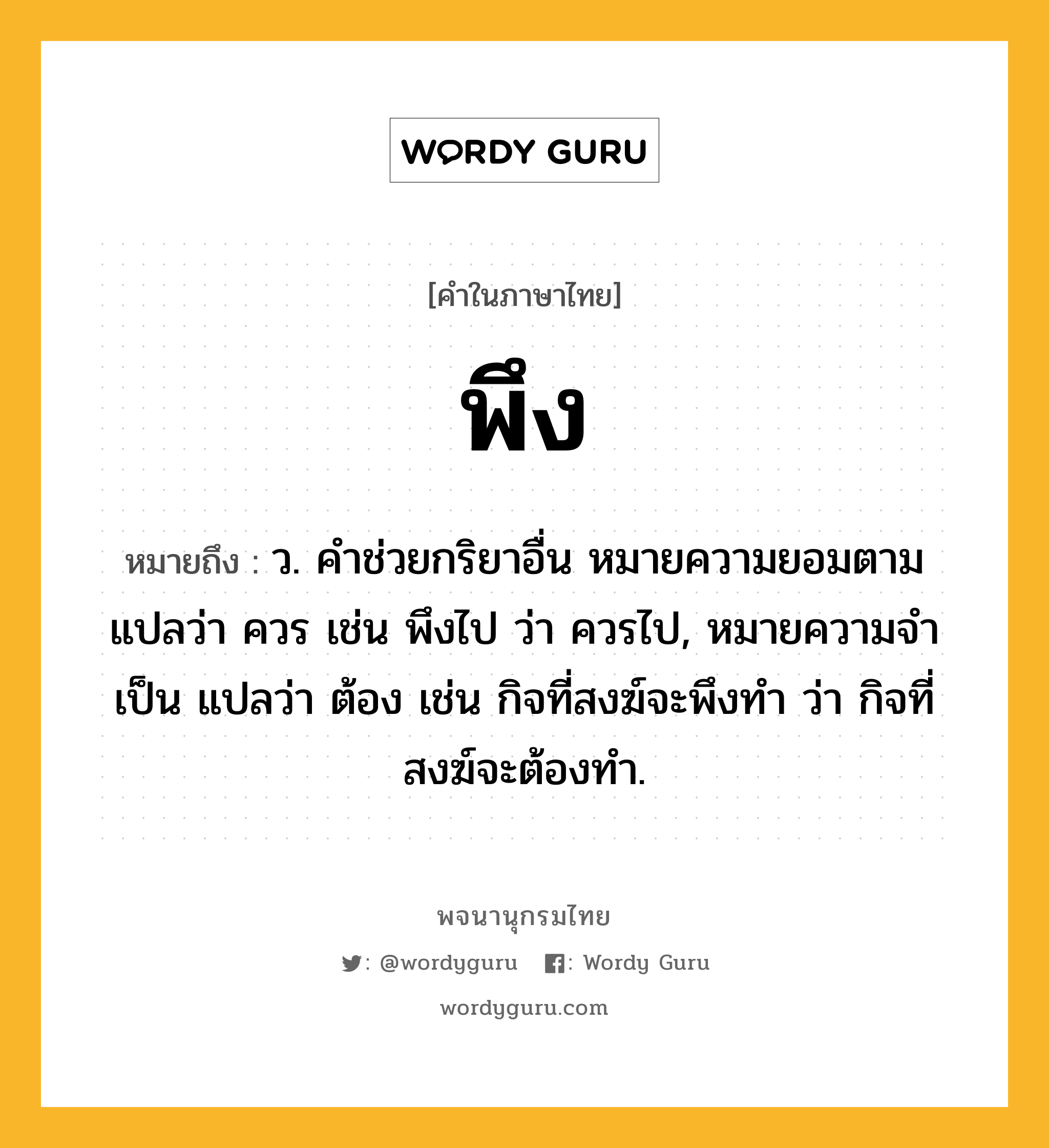 พึง ความหมาย หมายถึงอะไร?, คำในภาษาไทย พึง หมายถึง ว. คําช่วยกริยาอื่น หมายความยอมตาม แปลว่า ควร เช่น พึงไป ว่า ควรไป, หมายความจําเป็น แปลว่า ต้อง เช่น กิจที่สงฆ์จะพึงทํา ว่า กิจที่สงฆ์จะต้องทํา.