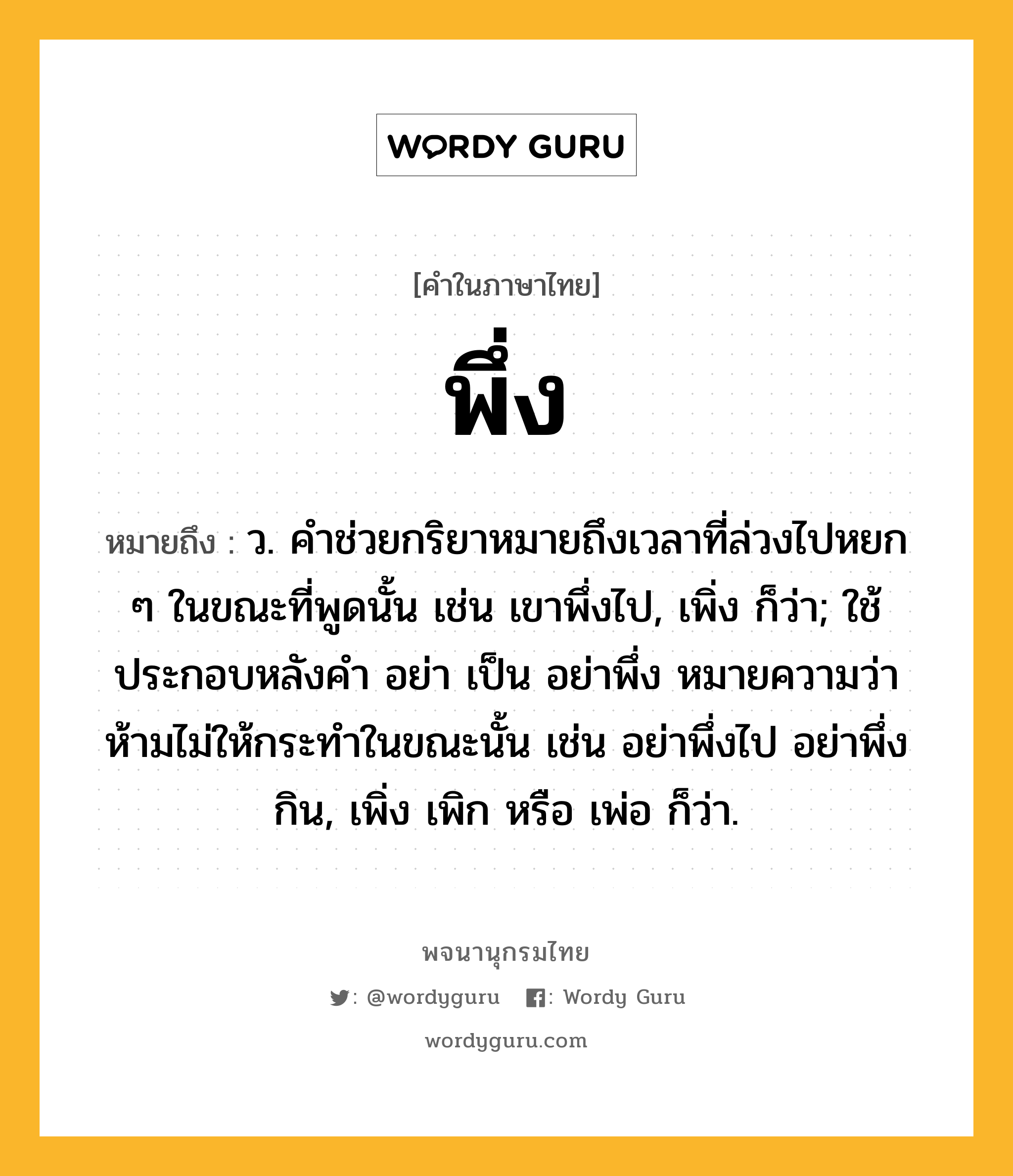 พึ่ง ความหมาย หมายถึงอะไร?, คำในภาษาไทย พึ่ง หมายถึง ว. คําช่วยกริยาหมายถึงเวลาที่ล่วงไปหยก ๆ ในขณะที่พูดนั้น เช่น เขาพึ่งไป, เพิ่ง ก็ว่า; ใช้ประกอบหลังคำ อย่า เป็น อย่าพึ่ง หมายความว่า ห้ามไม่ให้กระทำในขณะนั้น เช่น อย่าพึ่งไป อย่าพึ่งกิน, เพิ่ง เพิก หรือ เพ่อ ก็ว่า.