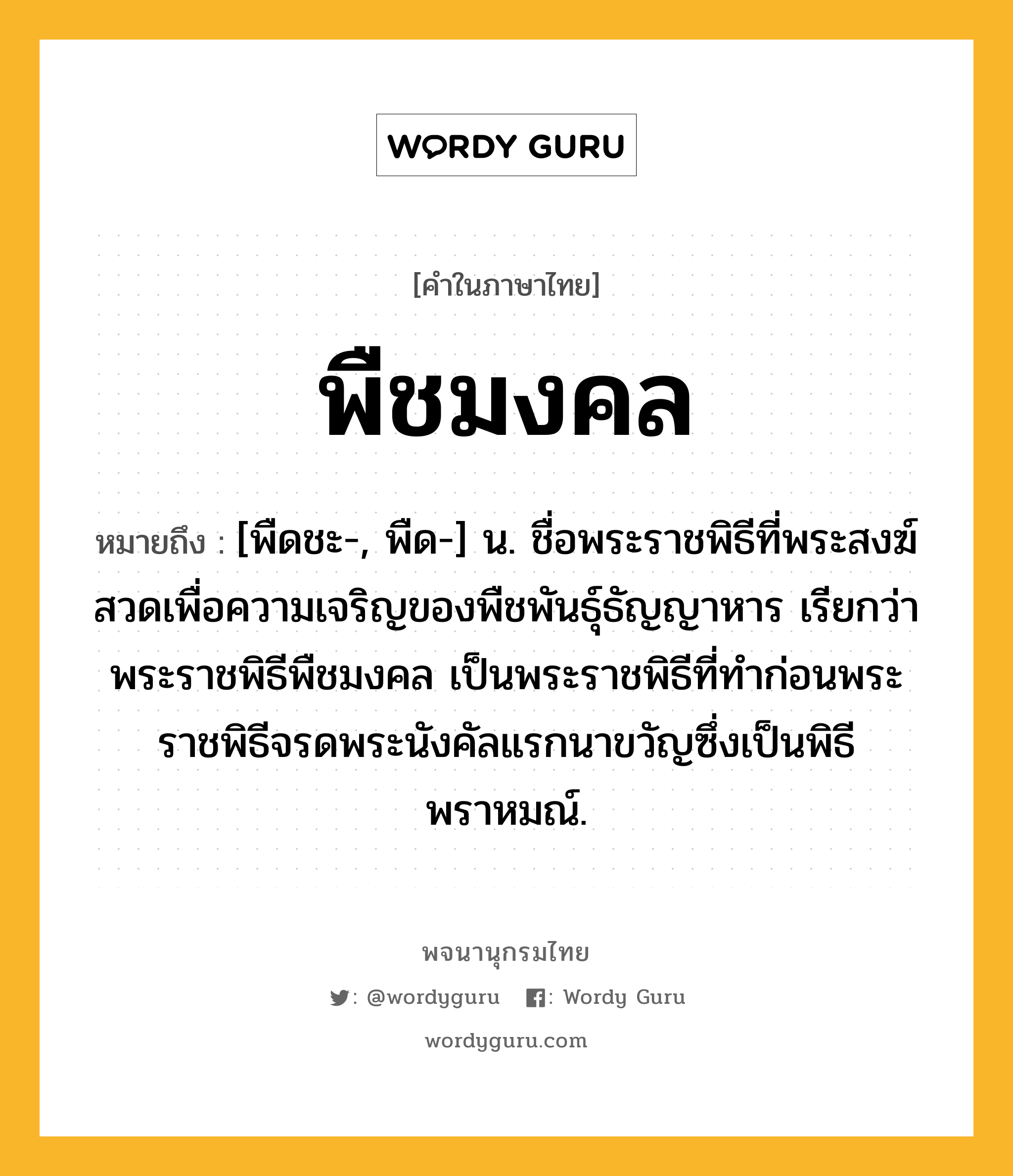 พืชมงคล ความหมาย หมายถึงอะไร?, คำในภาษาไทย พืชมงคล หมายถึง [พืดชะ-, พืด-] น. ชื่อพระราชพิธีที่พระสงฆ์สวดเพื่อความเจริญของพืชพันธุ์ธัญญาหาร เรียกว่า พระราชพิธีพืชมงคล เป็นพระราชพิธีที่ทำก่อนพระราชพิธีจรดพระนังคัลแรกนาขวัญซึ่งเป็นพิธีพราหมณ์.