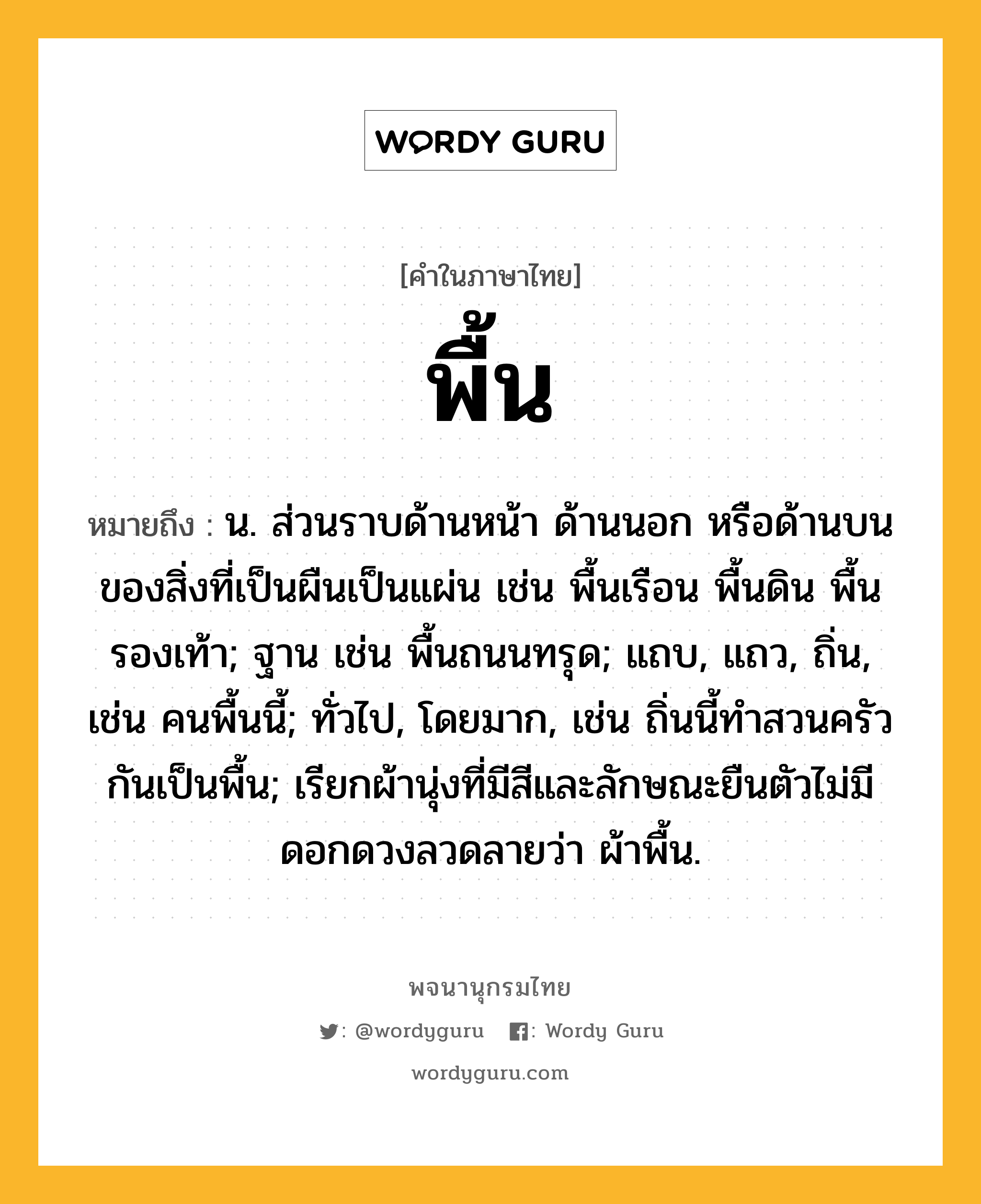 พื้น ความหมาย หมายถึงอะไร?, คำในภาษาไทย พื้น หมายถึง น. ส่วนราบด้านหน้า ด้านนอก หรือด้านบนของสิ่งที่เป็นผืนเป็นแผ่น เช่น พื้นเรือน พื้นดิน พื้นรองเท้า; ฐาน เช่น พื้นถนนทรุด; แถบ, แถว, ถิ่น, เช่น คนพื้นนี้; ทั่วไป, โดยมาก, เช่น ถิ่นนี้ทําสวนครัวกันเป็นพื้น; เรียกผ้านุ่งที่มีสีและลักษณะยืนตัวไม่มีดอกดวงลวดลายว่า ผ้าพื้น.