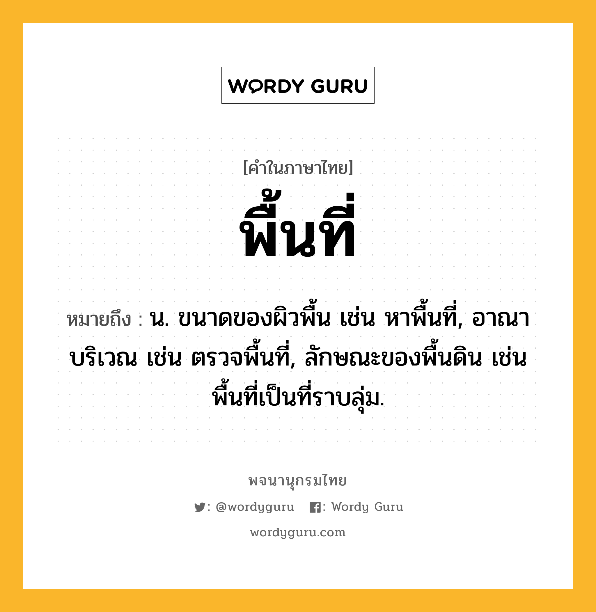 พื้นที่ ความหมาย หมายถึงอะไร?, คำในภาษาไทย พื้นที่ หมายถึง น. ขนาดของผิวพื้น เช่น หาพื้นที่, อาณาบริเวณ เช่น ตรวจพื้นที่, ลักษณะของพื้นดิน เช่น พื้นที่เป็นที่ราบลุ่ม.