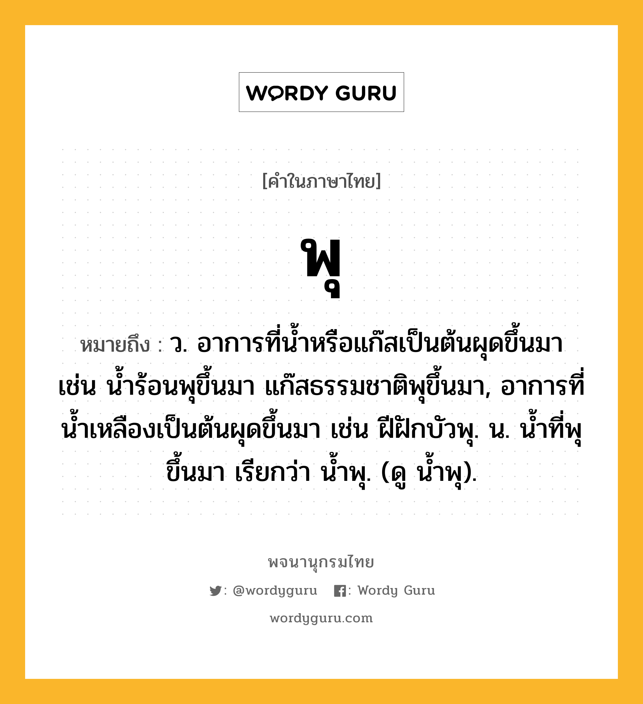 พุ ความหมาย หมายถึงอะไร?, คำในภาษาไทย พุ หมายถึง ว. อาการที่น้ำหรือแก๊สเป็นต้นผุดขึ้นมา เช่น น้ำร้อนพุขึ้นมา แก๊สธรรมชาติพุขึ้นมา, อาการที่น้ำเหลืองเป็นต้นผุดขึ้นมา เช่น ฝีฝักบัวพุ. น. นํ้าที่พุขึ้นมา เรียกว่า นํ้าพุ. (ดู นํ้าพุ).