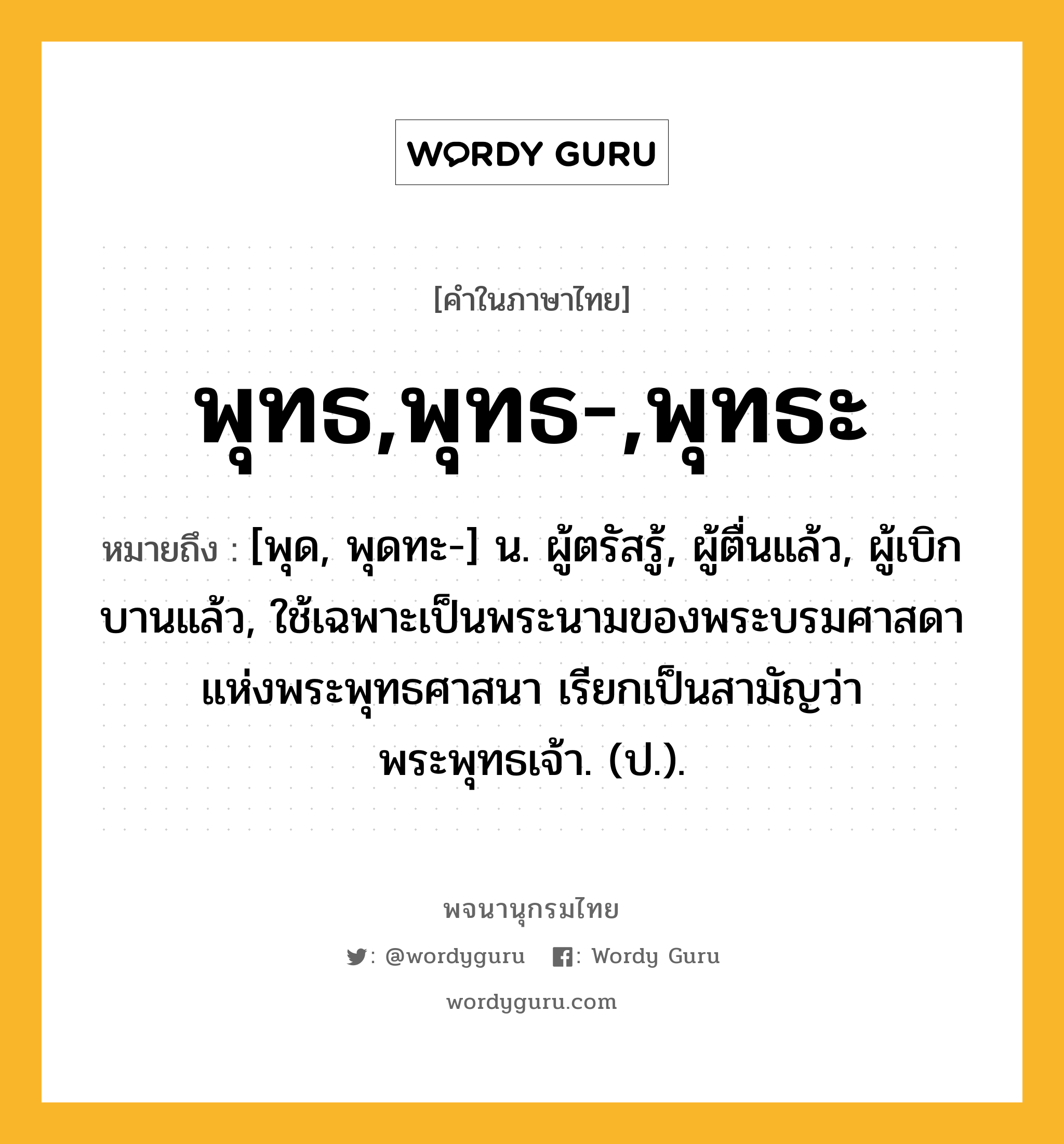 พุทธ,พุทธ-,พุทธะ ความหมาย หมายถึงอะไร?, คำในภาษาไทย พุทธ,พุทธ-,พุทธะ หมายถึง [พุด, พุดทะ-] น. ผู้ตรัสรู้, ผู้ตื่นแล้ว, ผู้เบิกบานแล้ว, ใช้เฉพาะเป็นพระนามของพระบรมศาสดาแห่งพระพุทธศาสนา เรียกเป็นสามัญว่า พระพุทธเจ้า. (ป.).