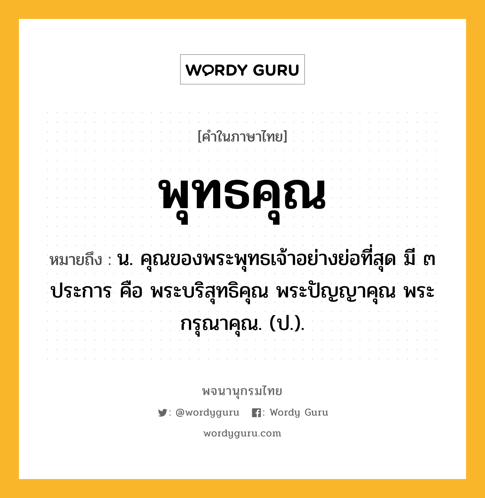 พุทธคุณ ความหมาย หมายถึงอะไร?, คำในภาษาไทย พุทธคุณ หมายถึง น. คุณของพระพุทธเจ้าอย่างย่อที่สุด มี ๓ ประการ คือ พระบริสุทธิคุณ พระปัญญาคุณ พระกรุณาคุณ. (ป.).