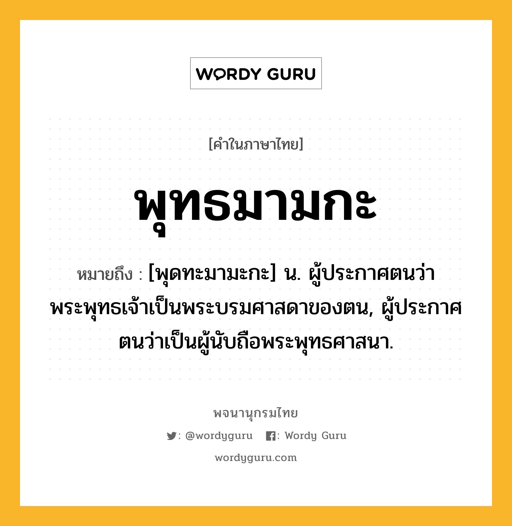 พุทธมามกะ ความหมาย หมายถึงอะไร?, คำในภาษาไทย พุทธมามกะ หมายถึง [พุดทะมามะกะ] น. ผู้ประกาศตนว่าพระพุทธเจ้าเป็นพระบรมศาสดาของตน, ผู้ประกาศตนว่าเป็นผู้นับถือพระพุทธศาสนา.