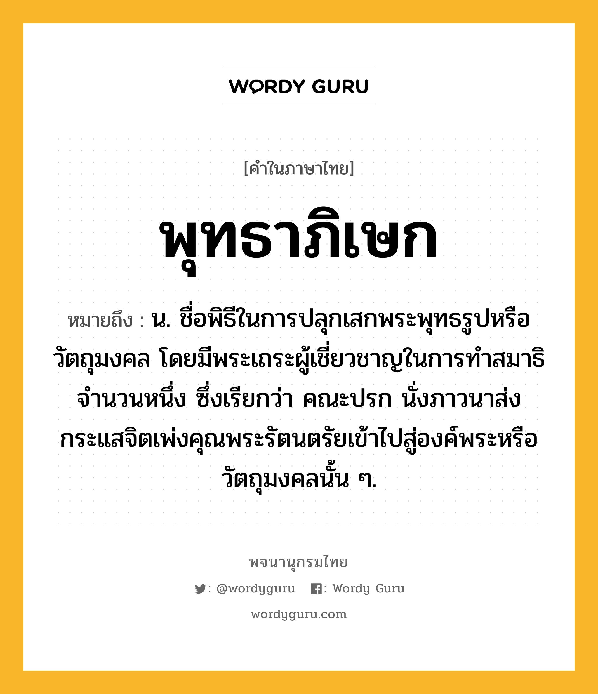 พุทธาภิเษก ความหมาย หมายถึงอะไร?, คำในภาษาไทย พุทธาภิเษก หมายถึง น. ชื่อพิธีในการปลุกเสกพระพุทธรูปหรือวัตถุมงคล โดยมีพระเถระผู้เชี่ยวชาญในการทำสมาธิจำนวนหนึ่ง ซึ่งเรียกว่า คณะปรก นั่งภาวนาส่งกระแสจิตเพ่งคุณพระรัตนตรัยเข้าไปสู่องค์พระหรือวัตถุมงคลนั้น ๆ.