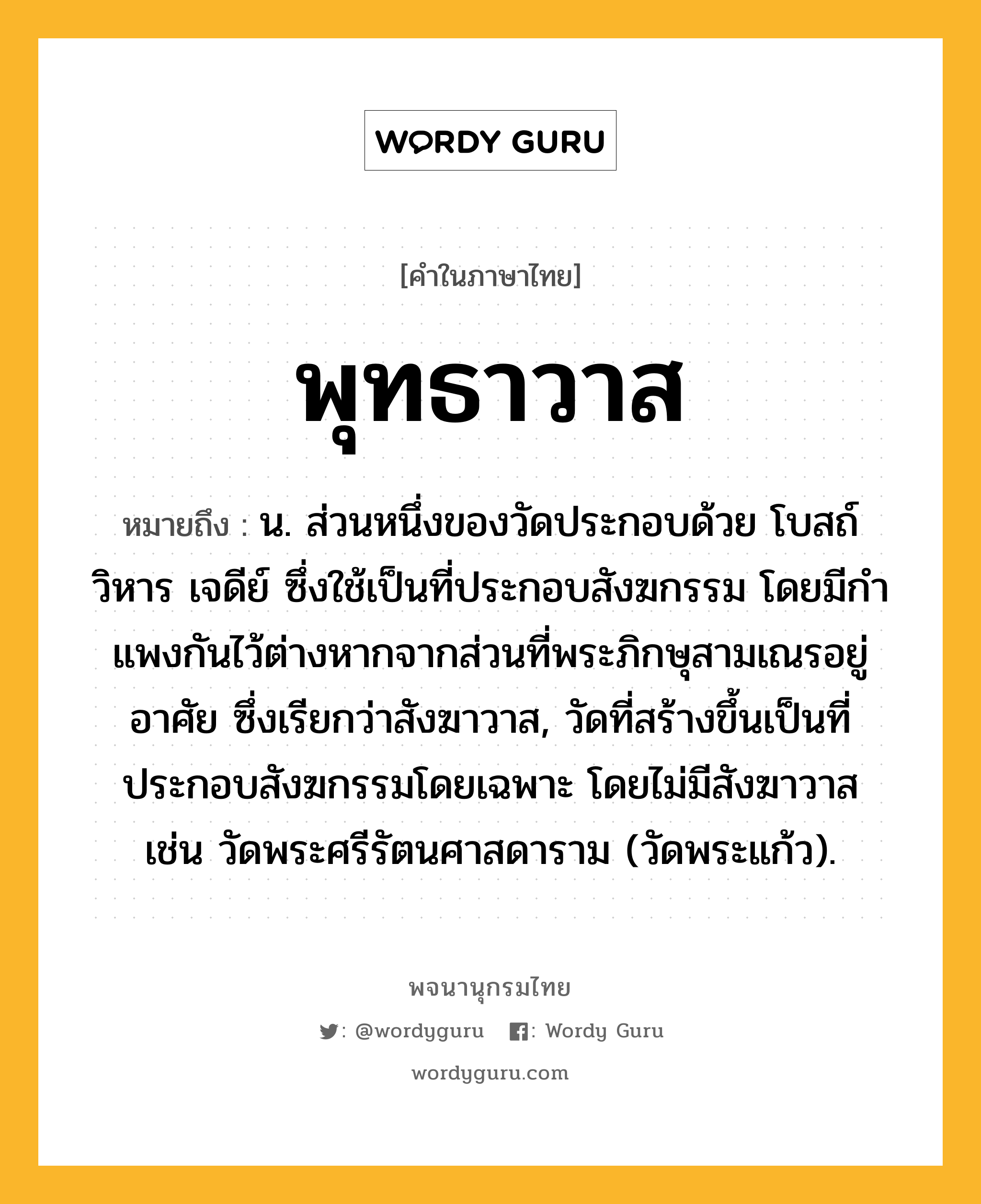 พุทธาวาส ความหมาย หมายถึงอะไร?, คำในภาษาไทย พุทธาวาส หมายถึง น. ส่วนหนึ่งของวัดประกอบด้วย โบสถ์ วิหาร เจดีย์ ซึ่งใช้เป็นที่ประกอบสังฆกรรม โดยมีกําแพงกันไว้ต่างหากจากส่วนที่พระภิกษุสามเณรอยู่อาศัย ซึ่งเรียกว่าสังฆาวาส, วัดที่สร้างขึ้นเป็นที่ประกอบสังฆกรรมโดยเฉพาะ โดยไม่มีสังฆาวาส เช่น วัดพระศรีรัตนศาสดาราม (วัดพระแก้ว).