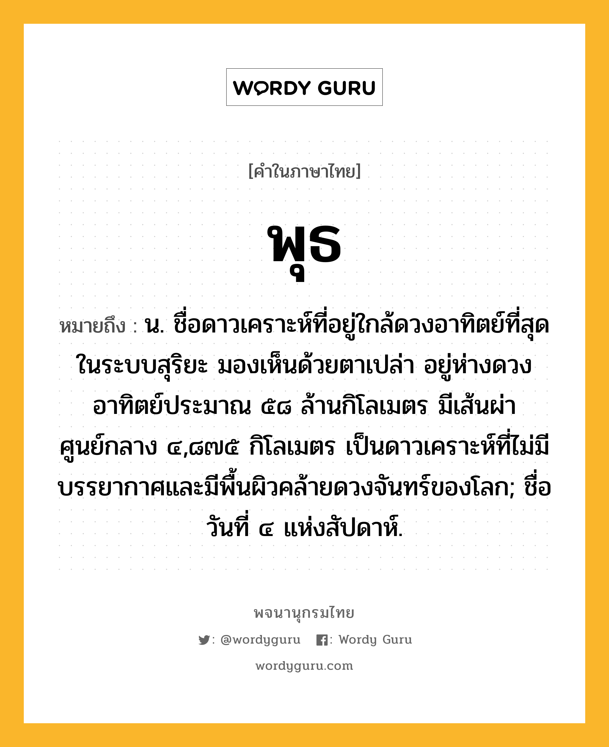 พุธ ความหมาย หมายถึงอะไร?, คำในภาษาไทย พุธ หมายถึง น. ชื่อดาวเคราะห์ที่อยู่ใกล้ดวงอาทิตย์ที่สุดในระบบสุริยะ มองเห็นด้วยตาเปล่า อยู่ห่างดวงอาทิตย์ประมาณ ๕๘ ล้านกิโลเมตร มีเส้นผ่าศูนย์กลาง ๔,๘๗๕ กิโลเมตร เป็นดาวเคราะห์ที่ไม่มีบรรยากาศและมีพื้นผิวคล้ายดวงจันทร์ของโลก; ชื่อวันที่ ๔ แห่งสัปดาห์.