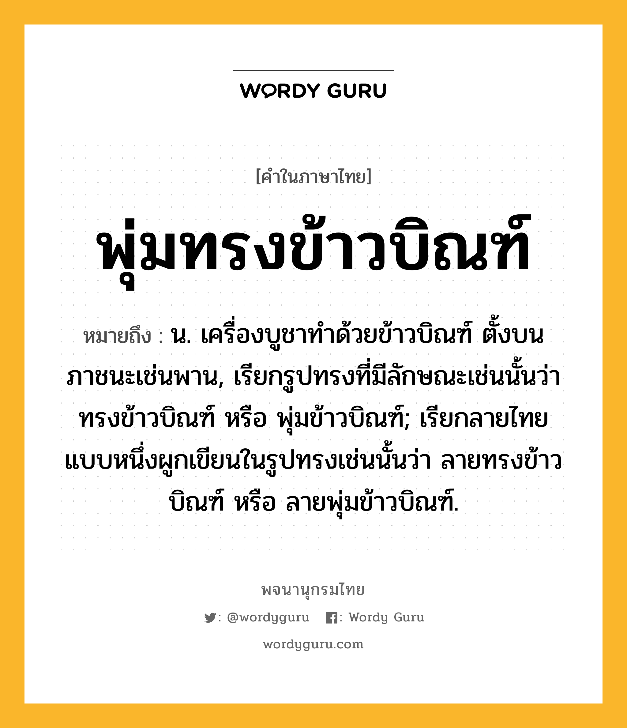 พุ่มทรงข้าวบิณฑ์ ความหมาย หมายถึงอะไร?, คำในภาษาไทย พุ่มทรงข้าวบิณฑ์ หมายถึง น. เครื่องบูชาทำด้วยข้าวบิณฑ์ ตั้งบนภาชนะเช่นพาน, เรียกรูปทรงที่มีลักษณะเช่นนั้นว่า ทรงข้าวบิณฑ์ หรือ พุ่มข้าวบิณฑ์; เรียกลายไทยแบบหนึ่งผูกเขียนในรูปทรงเช่นนั้นว่า ลายทรงข้าวบิณฑ์ หรือ ลายพุ่มข้าวบิณฑ์.