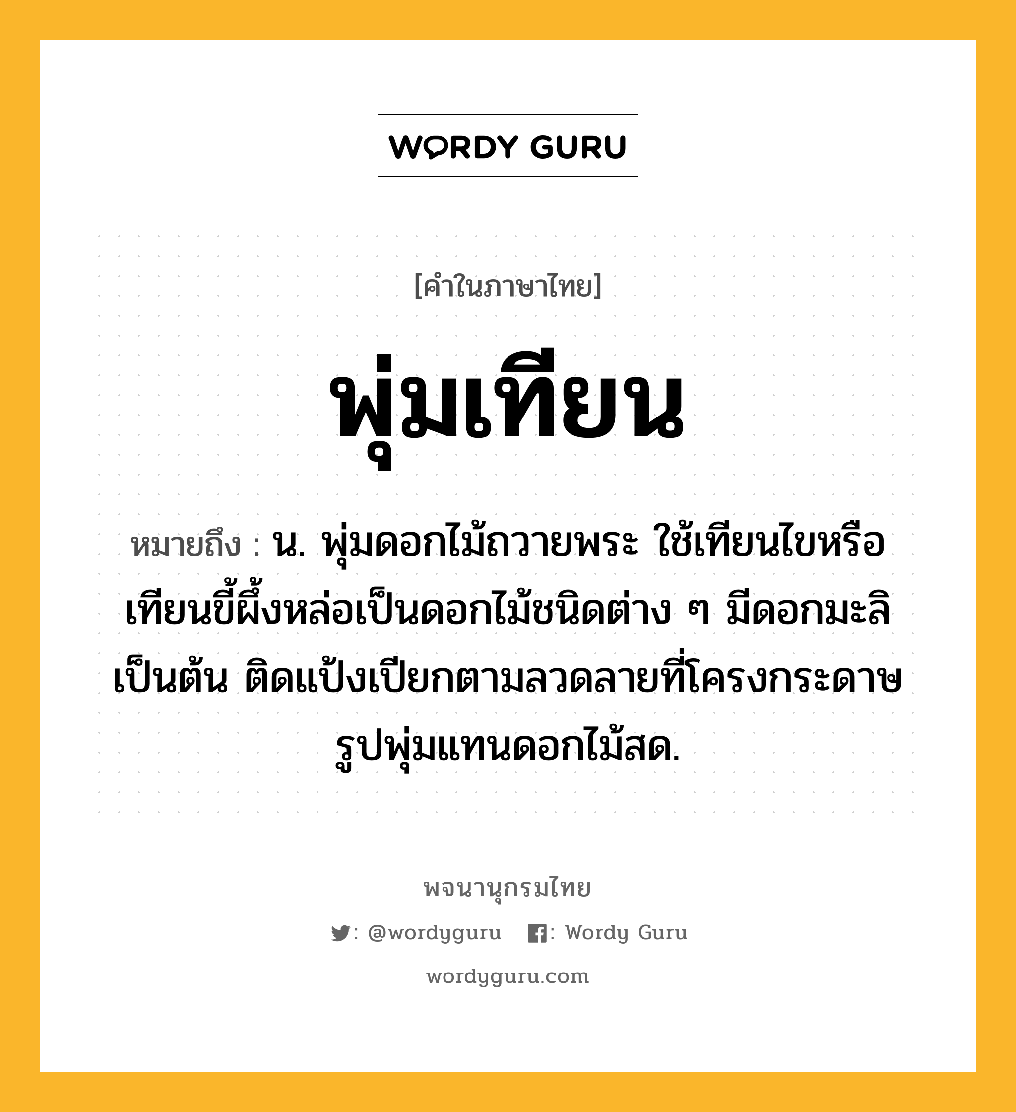 พุ่มเทียน ความหมาย หมายถึงอะไร?, คำในภาษาไทย พุ่มเทียน หมายถึง น. พุ่มดอกไม้ถวายพระ ใช้เทียนไขหรือเทียนขี้ผึ้งหล่อเป็นดอกไม้ชนิดต่าง ๆ มีดอกมะลิเป็นต้น ติดแป้งเปียกตามลวดลายที่โครงกระดาษรูปพุ่มแทนดอกไม้สด.