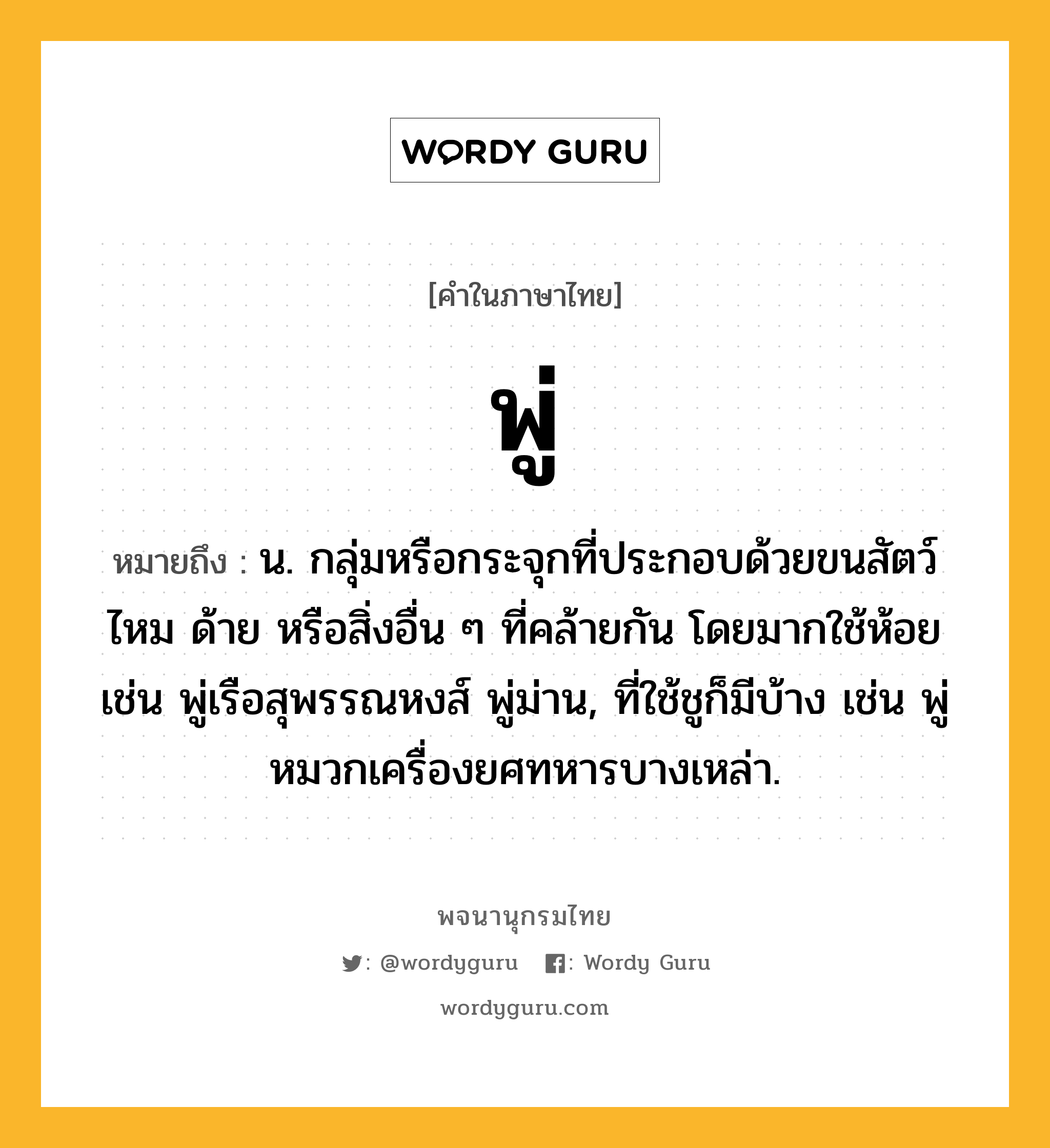 พู่ ความหมาย หมายถึงอะไร?, คำในภาษาไทย พู่ หมายถึง น. กลุ่มหรือกระจุกที่ประกอบด้วยขนสัตว์ ไหม ด้าย หรือสิ่งอื่น ๆ ที่คล้ายกัน โดยมากใช้ห้อย เช่น พู่เรือสุพรรณหงส์ พู่ม่าน, ที่ใช้ชูก็มีบ้าง เช่น พู่หมวกเครื่องยศทหารบางเหล่า.