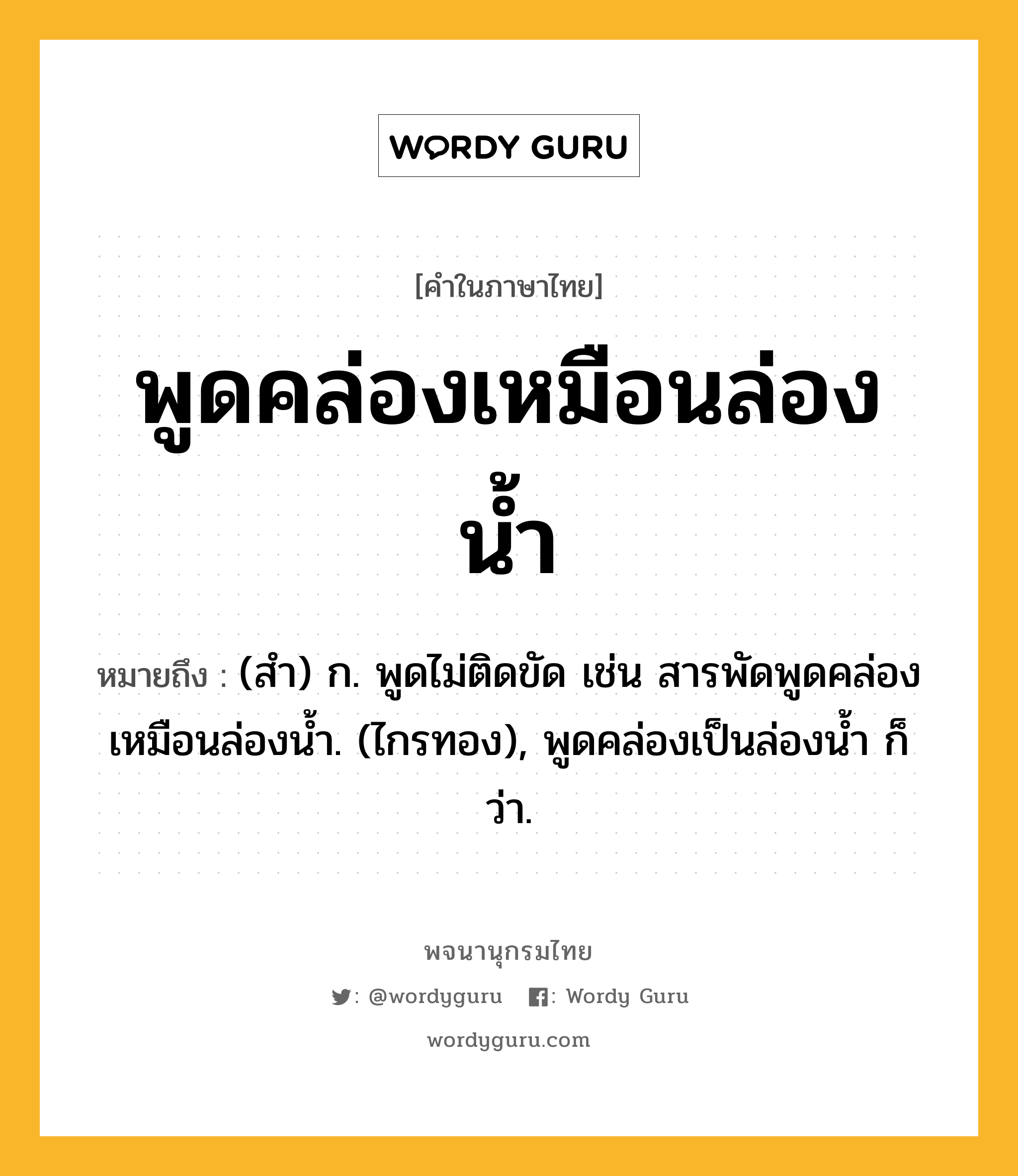 พูดคล่องเหมือนล่องน้ำ ความหมาย หมายถึงอะไร?, คำในภาษาไทย พูดคล่องเหมือนล่องน้ำ หมายถึง (สํา) ก. พูดไม่ติดขัด เช่น สารพัดพูดคล่องเหมือนล่องนํ้า. (ไกรทอง), พูดคล่องเป็นล่องนํ้า ก็ว่า.