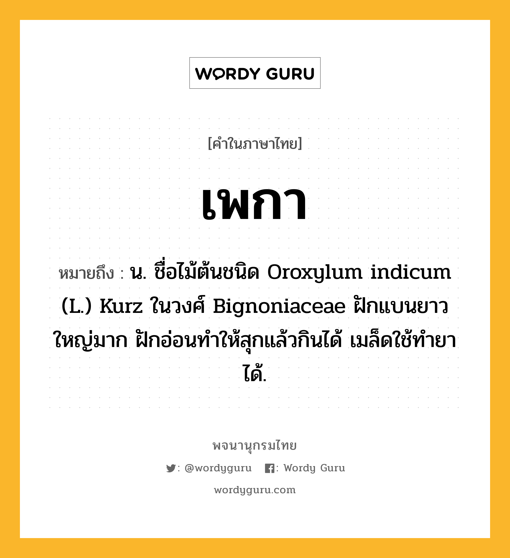 เพกา ความหมาย หมายถึงอะไร?, คำในภาษาไทย เพกา หมายถึง น. ชื่อไม้ต้นชนิด Oroxylum indicum (L.) Kurz ในวงศ์ Bignoniaceae ฝักแบนยาวใหญ่มาก ฝักอ่อนทําให้สุกแล้วกินได้ เมล็ดใช้ทํายาได้.