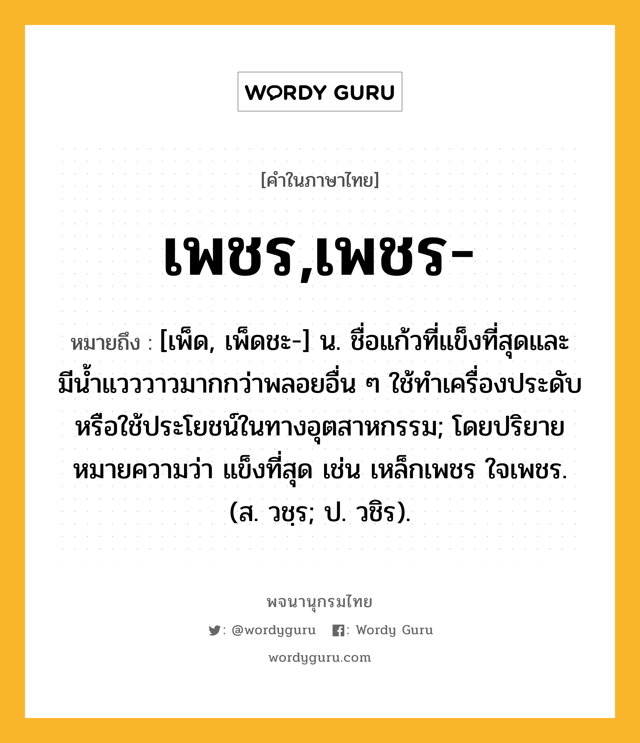 เพชร,เพชร- ความหมาย หมายถึงอะไร?, คำในภาษาไทย เพชร,เพชร- หมายถึง [เพ็ด, เพ็ดชะ-] น. ชื่อแก้วที่แข็งที่สุดและมีนํ้าแวววาวมากกว่าพลอยอื่น ๆ ใช้ทําเครื่องประดับหรือใช้ประโยชน์ในทางอุตสาหกรรม; โดยปริยายหมายความว่า แข็งที่สุด เช่น เหล็กเพชร ใจเพชร. (ส. วชฺร; ป. วชิร).