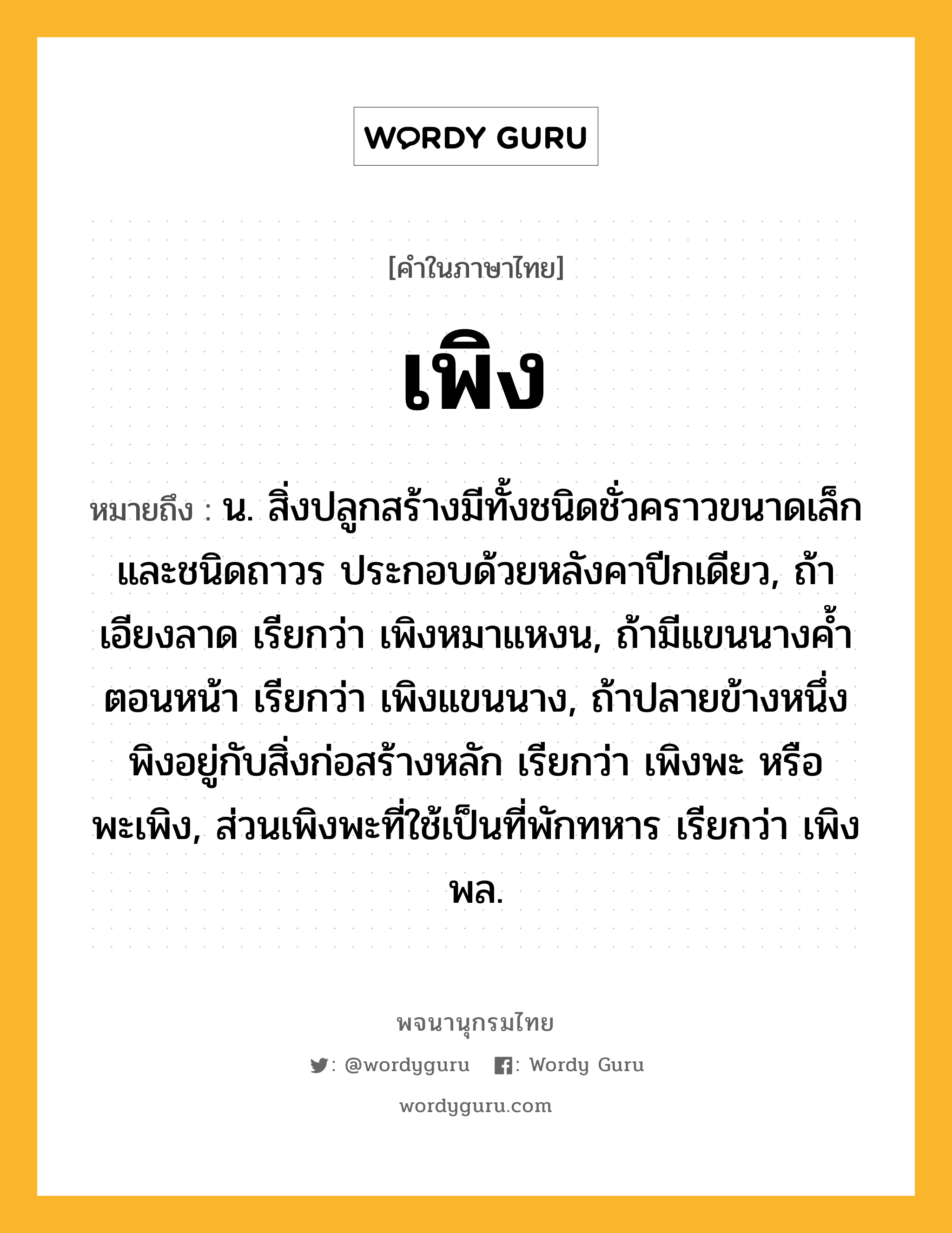 เพิง ความหมาย หมายถึงอะไร?, คำในภาษาไทย เพิง หมายถึง น. สิ่งปลูกสร้างมีทั้งชนิดชั่วคราวขนาดเล็ก และชนิดถาวร ประกอบด้วยหลังคาปีกเดียว, ถ้าเอียงลาด เรียกว่า เพิงหมาแหงน, ถ้ามีแขนนางคํ้าตอนหน้า เรียกว่า เพิงแขนนาง, ถ้าปลายข้างหนึ่งพิงอยู่กับสิ่งก่อสร้างหลัก เรียกว่า เพิงพะ หรือ พะเพิง, ส่วนเพิงพะที่ใช้เป็นที่พักทหาร เรียกว่า เพิงพล.