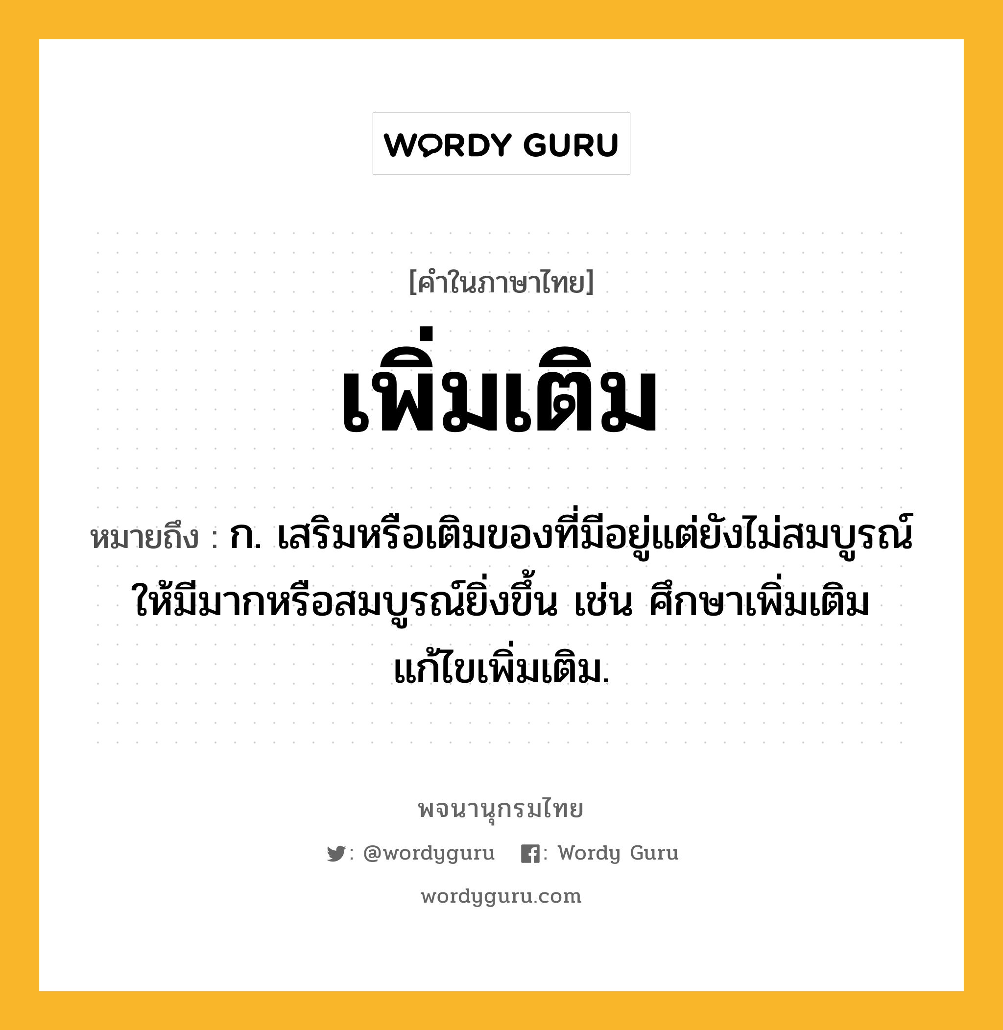 เพิ่มเติม ความหมาย หมายถึงอะไร?, คำในภาษาไทย เพิ่มเติม หมายถึง ก. เสริมหรือเติมของที่มีอยู่แต่ยังไม่สมบูรณ์ให้มีมากหรือสมบูรณ์ยิ่งขึ้น เช่น ศึกษาเพิ่มเติม แก้ไขเพิ่มเติม.