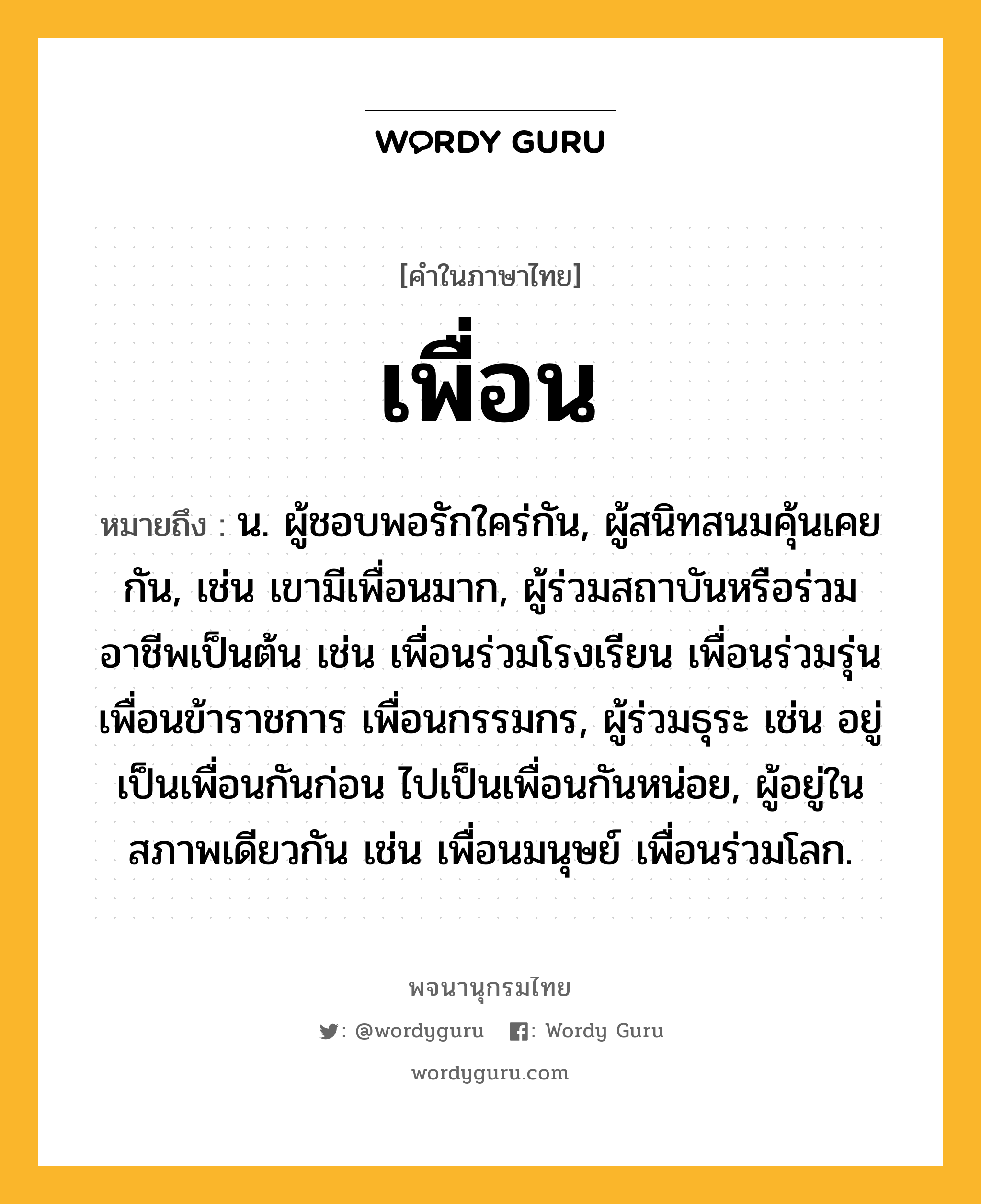 เพื่อน ความหมาย หมายถึงอะไร?, คำในภาษาไทย เพื่อน หมายถึง น. ผู้ชอบพอรักใคร่กัน, ผู้สนิทสนมคุ้นเคยกัน, เช่น เขามีเพื่อนมาก, ผู้ร่วมสถาบันหรือร่วมอาชีพเป็นต้น เช่น เพื่อนร่วมโรงเรียน เพื่อนร่วมรุ่น เพื่อนข้าราชการ เพื่อนกรรมกร, ผู้ร่วมธุระ เช่น อยู่เป็นเพื่อนกันก่อน ไปเป็นเพื่อนกันหน่อย, ผู้อยู่ในสภาพเดียวกัน เช่น เพื่อนมนุษย์ เพื่อนร่วมโลก.