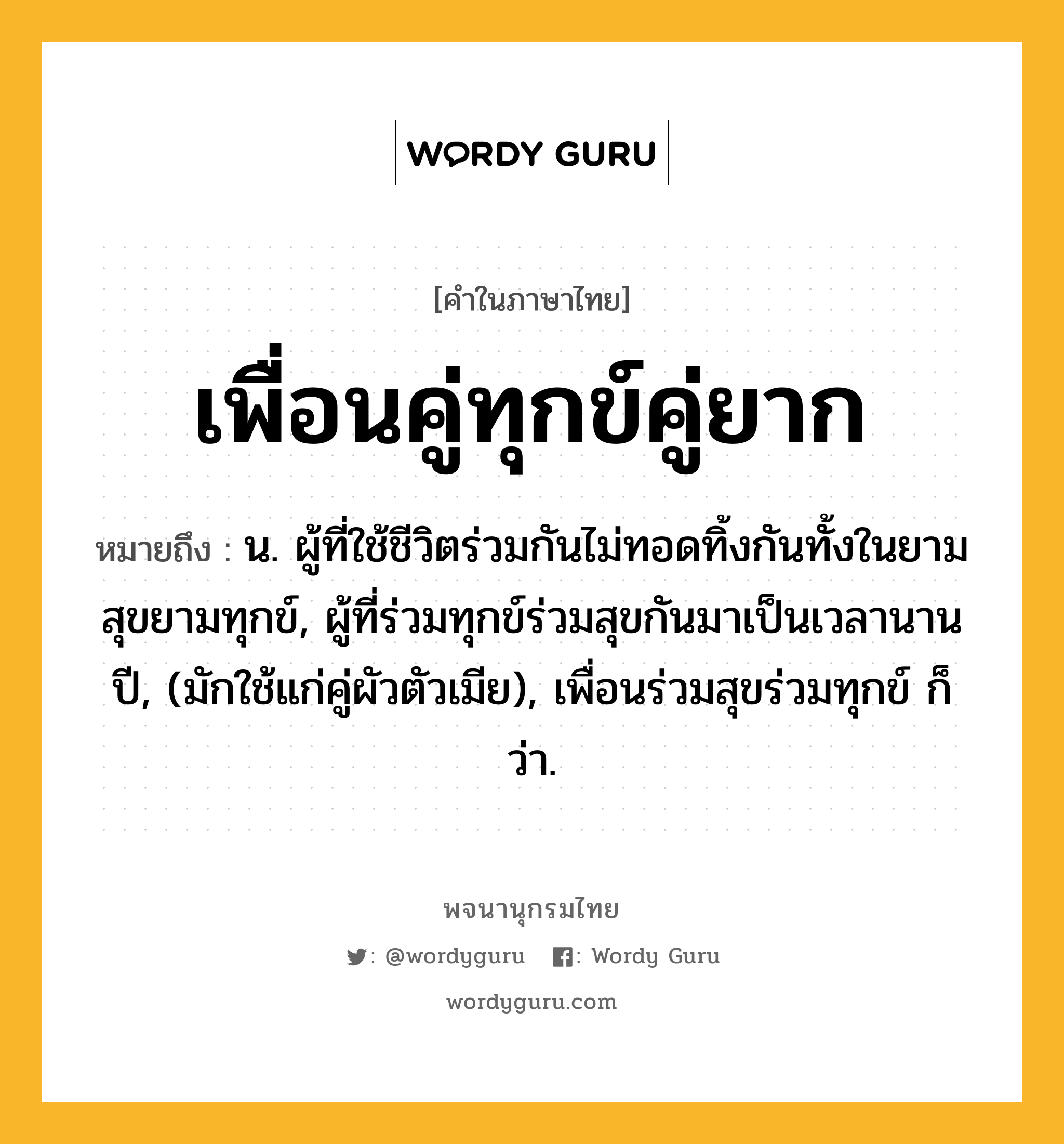 เพื่อนคู่ทุกข์คู่ยาก ความหมาย หมายถึงอะไร?, คำในภาษาไทย เพื่อนคู่ทุกข์คู่ยาก หมายถึง น. ผู้ที่ใช้ชีวิตร่วมกันไม่ทอดทิ้งกันทั้งในยามสุขยามทุกข์, ผู้ที่ร่วมทุกข์ร่วมสุขกันมาเป็นเวลานานปี, (มักใช้แก่คู่ผัวตัวเมีย), เพื่อนร่วมสุขร่วมทุกข์ ก็ว่า.