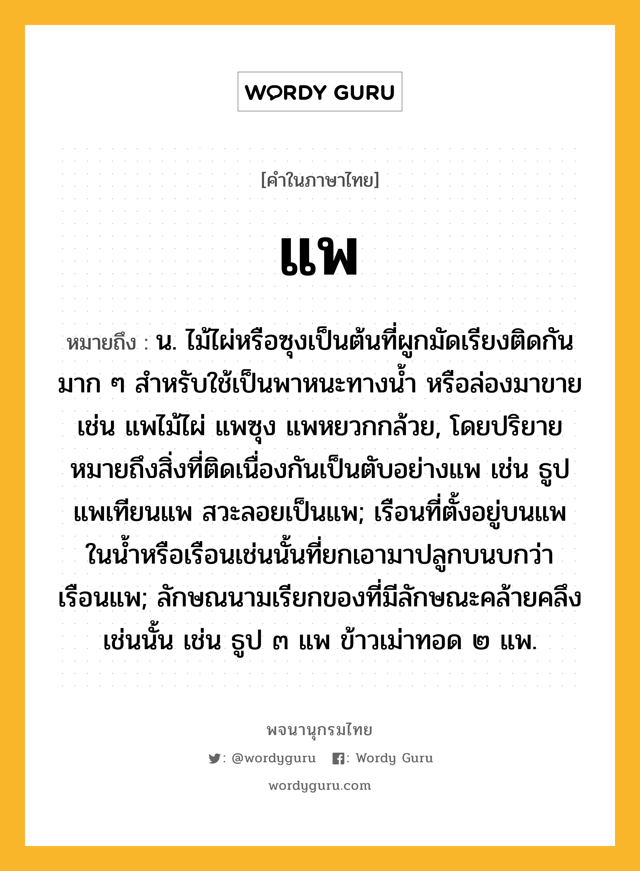 แพ ความหมาย หมายถึงอะไร?, คำในภาษาไทย แพ หมายถึง น. ไม้ไผ่หรือซุงเป็นต้นที่ผูกมัดเรียงติดกันมาก ๆ สําหรับใช้เป็นพาหนะทางนํ้า หรือล่องมาขาย เช่น แพไม้ไผ่ แพซุง แพหยวกกล้วย, โดยปริยายหมายถึงสิ่งที่ติดเนื่องกันเป็นตับอย่างแพ เช่น ธูปแพเทียนแพ สวะลอยเป็นแพ; เรือนที่ตั้งอยู่บนแพในนํ้าหรือเรือนเช่นนั้นที่ยกเอามาปลูกบนบกว่า เรือนแพ; ลักษณนามเรียกของที่มีลักษณะคล้ายคลึงเช่นนั้น เช่น ธูป ๓ แพ ข้าวเม่าทอด ๒ แพ.