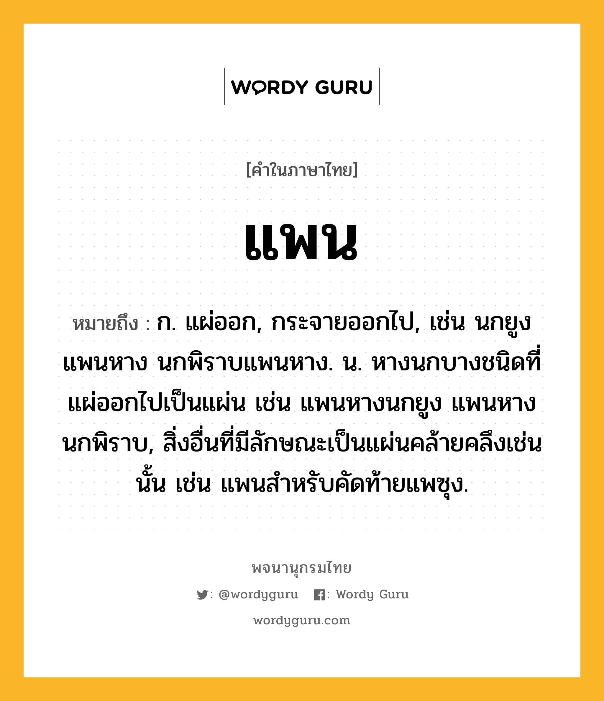 แพน ความหมาย หมายถึงอะไร?, คำในภาษาไทย แพน หมายถึง ก. แผ่ออก, กระจายออกไป, เช่น นกยูงแพนหาง นกพิราบแพนหาง. น. หางนกบางชนิดที่แผ่ออกไปเป็นแผ่น เช่น แพนหางนกยูง แพนหางนกพิราบ, สิ่งอื่นที่มีลักษณะเป็นแผ่นคล้ายคลึงเช่นนั้น เช่น แพนสําหรับคัดท้ายแพซุง.