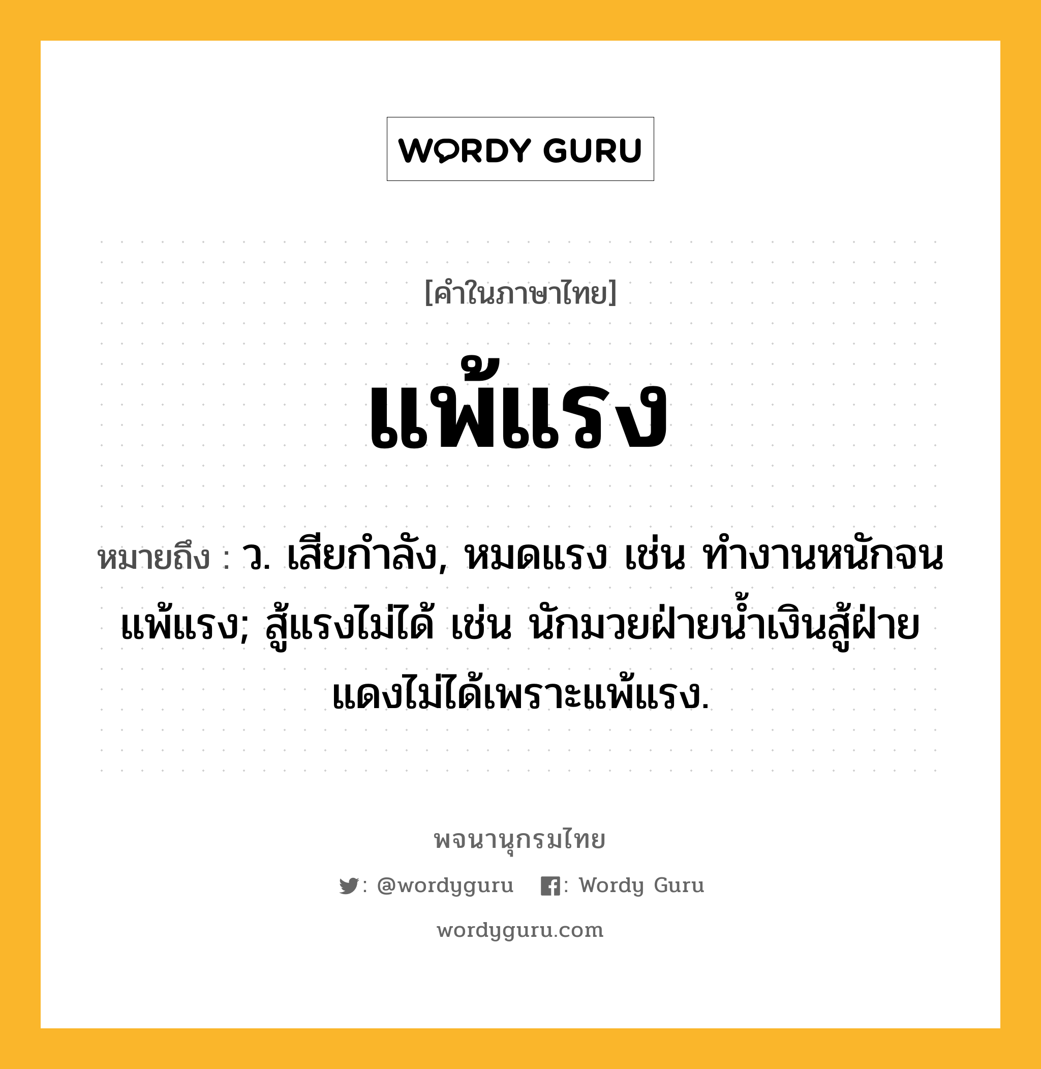 แพ้แรง ความหมาย หมายถึงอะไร?, คำในภาษาไทย แพ้แรง หมายถึง ว. เสียกําลัง, หมดแรง เช่น ทำงานหนักจนแพ้แรง; สู้แรงไม่ได้ เช่น นักมวยฝ่ายน้ำเงินสู้ฝ่ายแดงไม่ได้เพราะแพ้แรง.