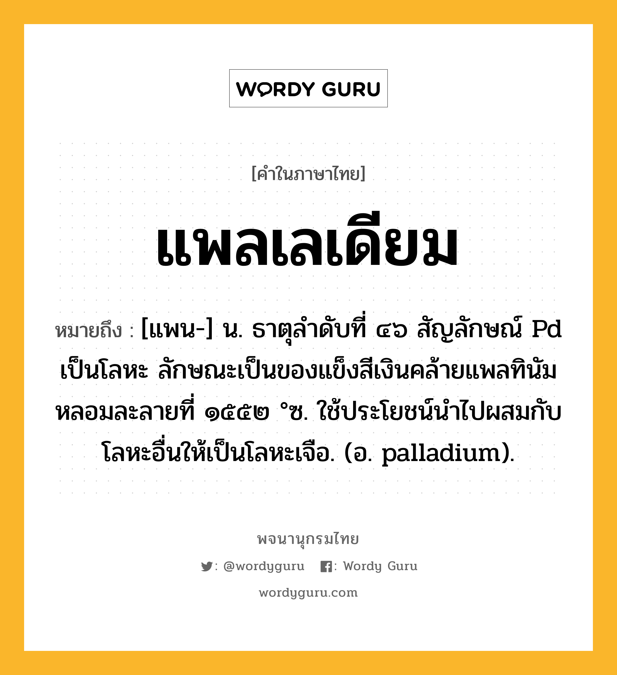 แพลเลเดียม ความหมาย หมายถึงอะไร?, คำในภาษาไทย แพลเลเดียม หมายถึง [แพน-] น. ธาตุลําดับที่ ๔๖ สัญลักษณ์ Pd เป็นโลหะ ลักษณะเป็นของแข็งสีเงินคล้ายแพลทินัม หลอมละลายที่ ๑๕๕๒ °ซ. ใช้ประโยชน์นําไปผสมกับโลหะอื่นให้เป็นโลหะเจือ. (อ. palladium).