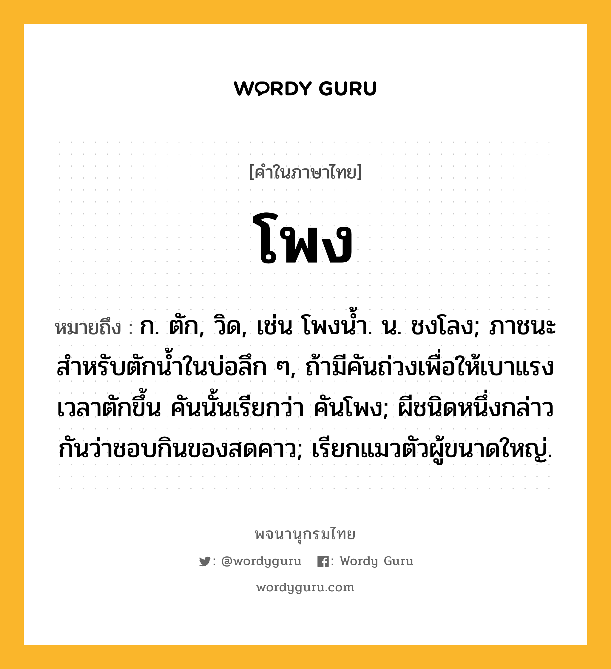 โพง ความหมาย หมายถึงอะไร?, คำในภาษาไทย โพง หมายถึง ก. ตัก, วิด, เช่น โพงน้ำ. น. ชงโลง; ภาชนะสําหรับตักนํ้าในบ่อลึก ๆ, ถ้ามีคันถ่วงเพื่อให้เบาแรงเวลาตักขึ้น คันนั้นเรียกว่า คันโพง; ผีชนิดหนึ่งกล่าวกันว่าชอบกินของสดคาว; เรียกแมวตัวผู้ขนาดใหญ่.