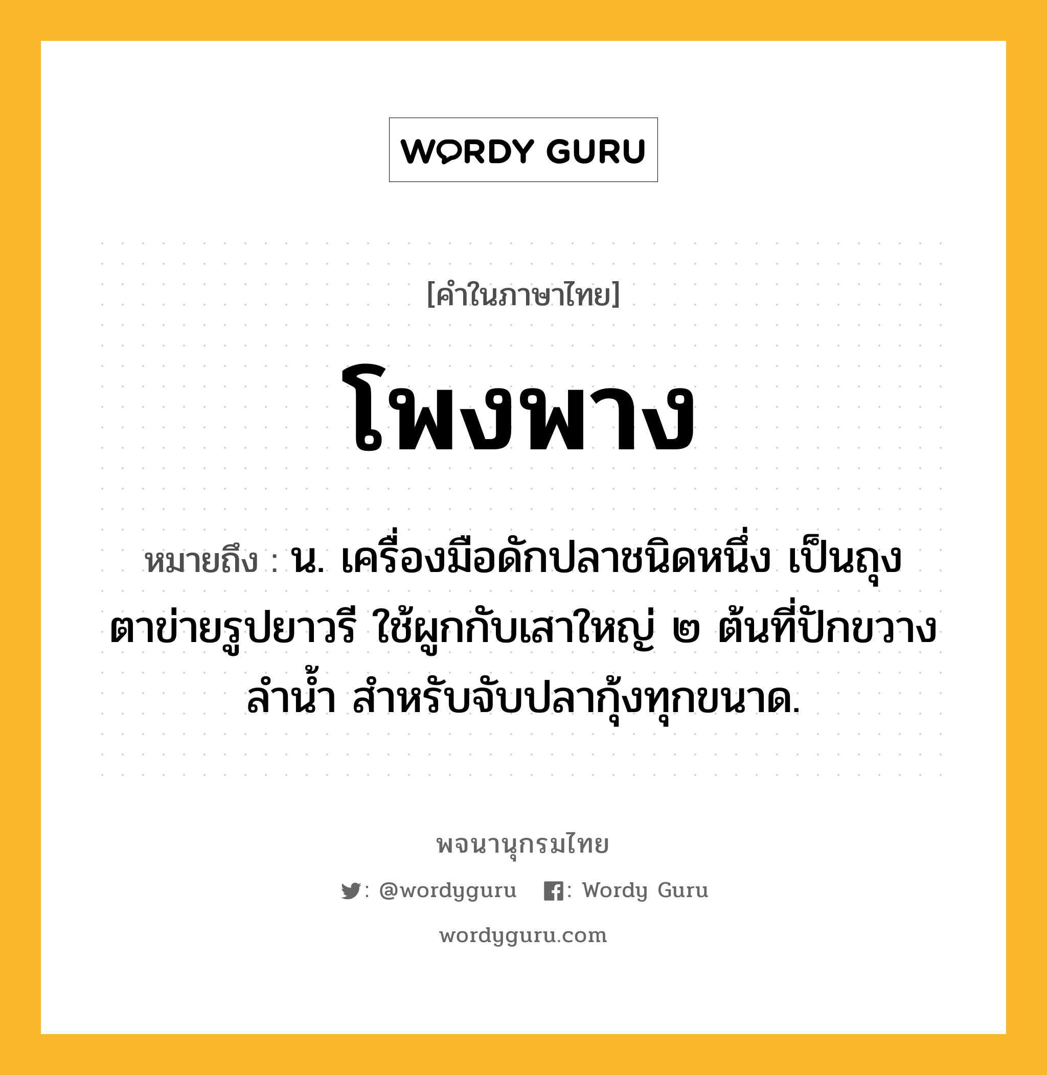 โพงพาง ความหมาย หมายถึงอะไร?, คำในภาษาไทย โพงพาง หมายถึง น. เครื่องมือดักปลาชนิดหนึ่ง เป็นถุงตาข่ายรูปยาวรี ใช้ผูกกับเสาใหญ่ ๒ ต้นที่ปักขวางลํานํ้า สําหรับจับปลากุ้งทุกขนาด.