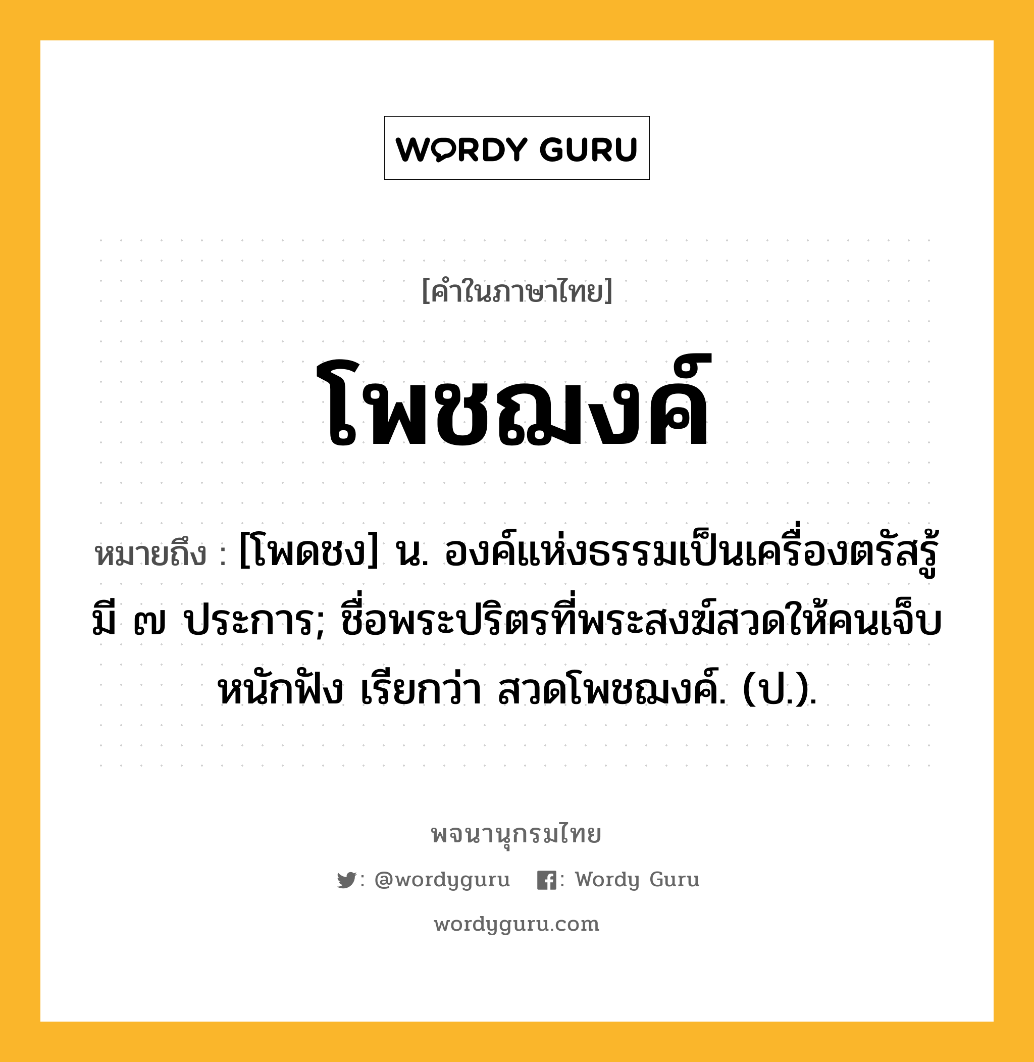 โพชฌงค์ ความหมาย หมายถึงอะไร?, คำในภาษาไทย โพชฌงค์ หมายถึง [โพดชง] น. องค์แห่งธรรมเป็นเครื่องตรัสรู้ มี ๗ ประการ; ชื่อพระปริตรที่พระสงฆ์สวดให้คนเจ็บหนักฟัง เรียกว่า สวดโพชฌงค์. (ป.).