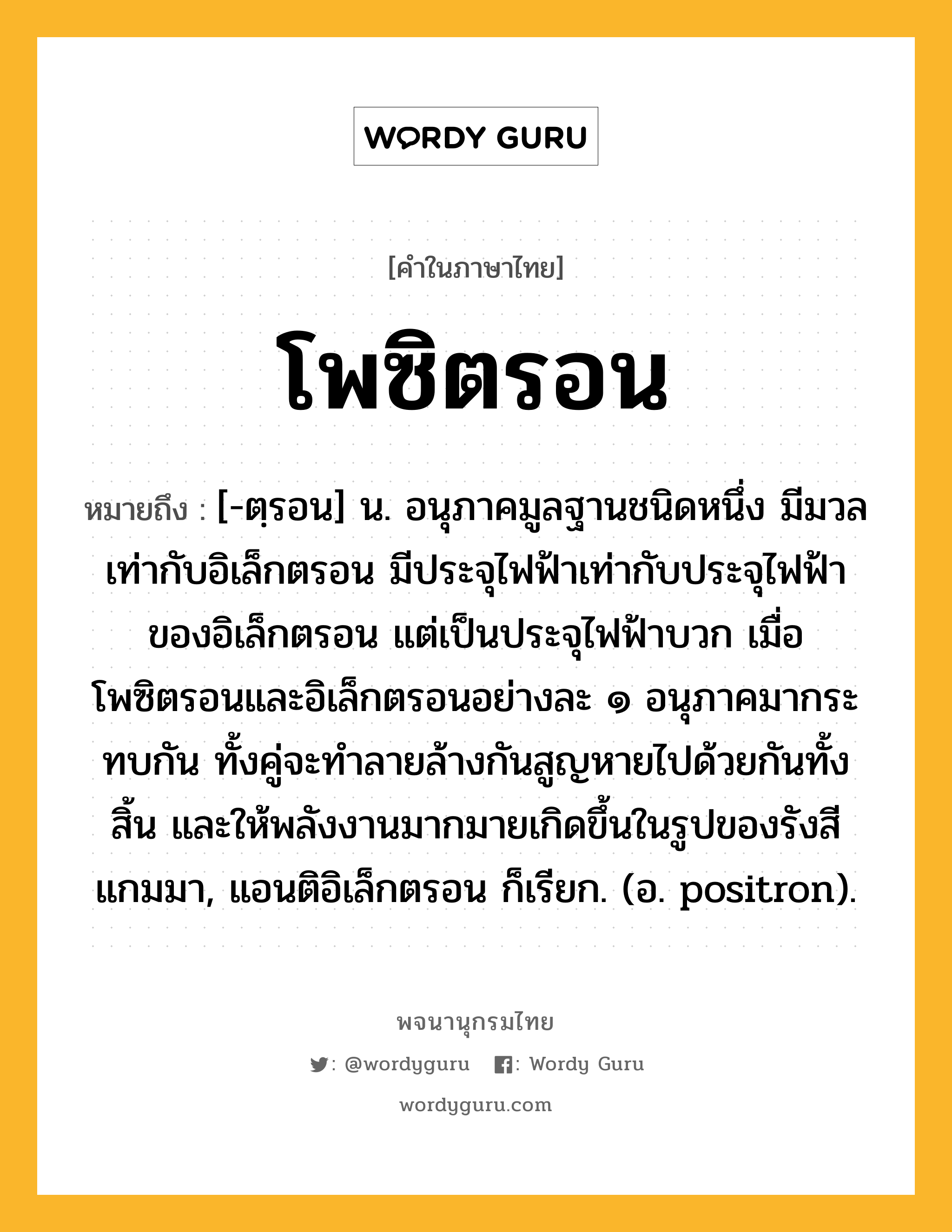 โพซิตรอน ความหมาย หมายถึงอะไร?, คำในภาษาไทย โพซิตรอน หมายถึง [-ตฺรอน] น. อนุภาคมูลฐานชนิดหนึ่ง มีมวลเท่ากับอิเล็กตรอน มีประจุไฟฟ้าเท่ากับประจุไฟฟ้าของอิเล็กตรอน แต่เป็นประจุไฟฟ้าบวก เมื่อโพซิตรอนและอิเล็กตรอนอย่างละ ๑ อนุภาคมากระทบกัน ทั้งคู่จะทําลายล้างกันสูญหายไปด้วยกันทั้งสิ้น และให้พลังงานมากมายเกิดขึ้นในรูปของรังสีแกมมา, แอนติอิเล็กตรอน ก็เรียก. (อ. positron).