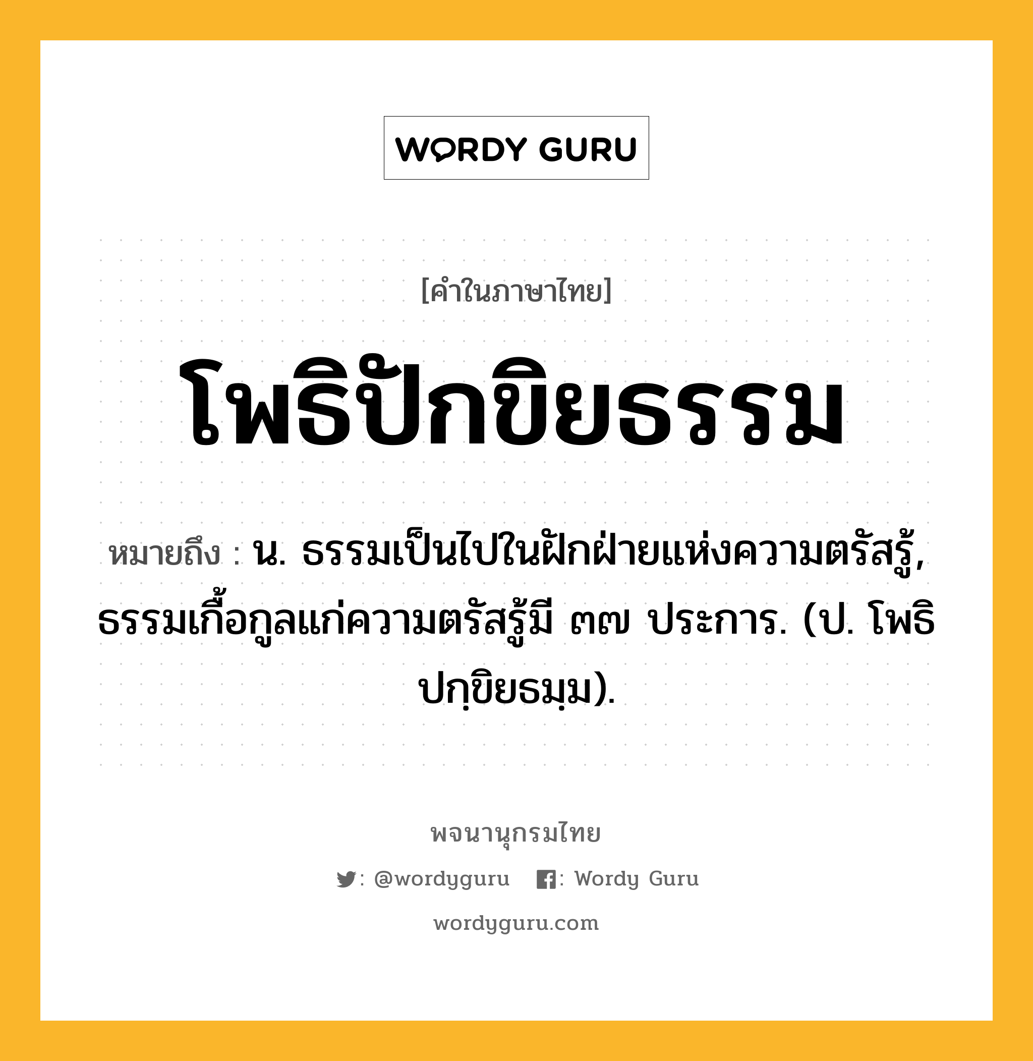 โพธิปักขิยธรรม ความหมาย หมายถึงอะไร?, คำในภาษาไทย โพธิปักขิยธรรม หมายถึง น. ธรรมเป็นไปในฝักฝ่ายแห่งความตรัสรู้, ธรรมเกื้อกูลแก่ความตรัสรู้มี ๓๗ ประการ. (ป. โพธิปกฺขิยธมฺม).