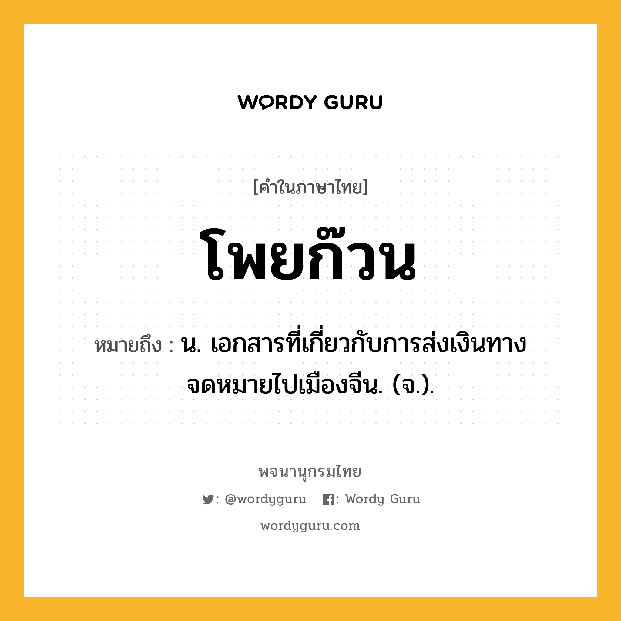 โพยก๊วน ความหมาย หมายถึงอะไร?, คำในภาษาไทย โพยก๊วน หมายถึง น. เอกสารที่เกี่ยวกับการส่งเงินทางจดหมายไปเมืองจีน. (จ.).