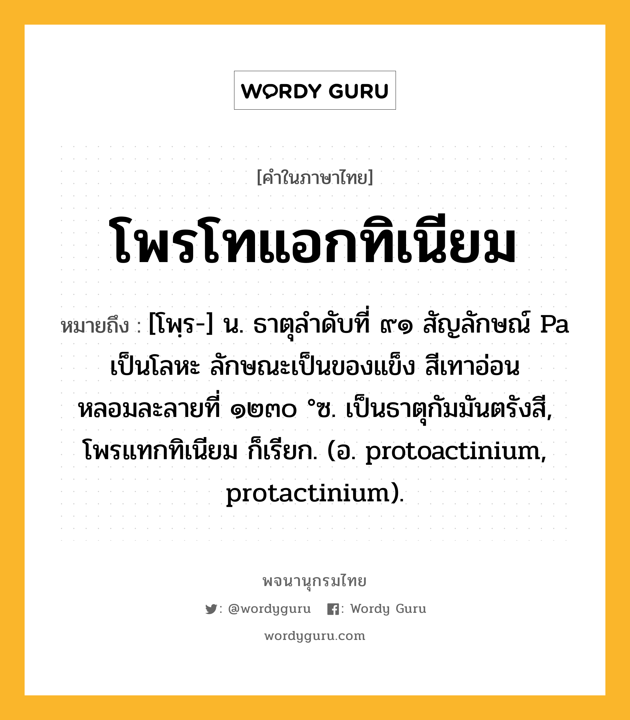 โพรโทแอกทิเนียม ความหมาย หมายถึงอะไร?, คำในภาษาไทย โพรโทแอกทิเนียม หมายถึง [โพฺร-] น. ธาตุลําดับที่ ๙๑ สัญลักษณ์ Pa เป็นโลหะ ลักษณะเป็นของแข็ง สีเทาอ่อน หลอมละลายที่ ๑๒๓๐ °ซ. เป็นธาตุกัมมันตรังสี, โพรแทกทิเนียม ก็เรียก. (อ. protoactinium, protactinium).