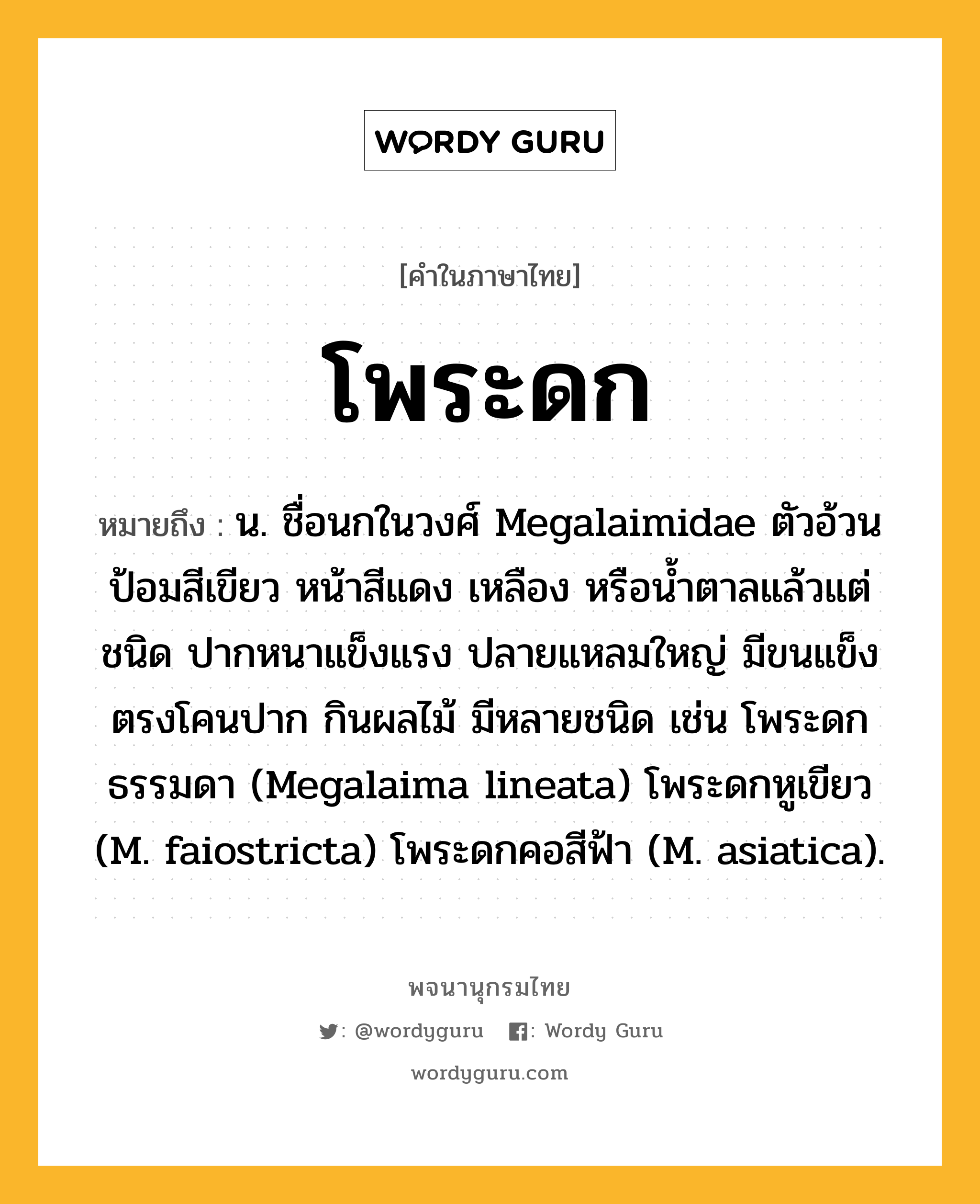 โพระดก ความหมาย หมายถึงอะไร?, คำในภาษาไทย โพระดก หมายถึง น. ชื่อนกในวงศ์ Megalaimidae ตัวอ้วนป้อมสีเขียว หน้าสีแดง เหลือง หรือนํ้าตาลแล้วแต่ชนิด ปากหนาแข็งแรง ปลายแหลมใหญ่ มีขนแข็งตรงโคนปาก กินผลไม้ มีหลายชนิด เช่น โพระดกธรรมดา (Megalaima lineata) โพระดกหูเขียว (M. faiostricta) โพระดกคอสีฟ้า (M. asiatica).