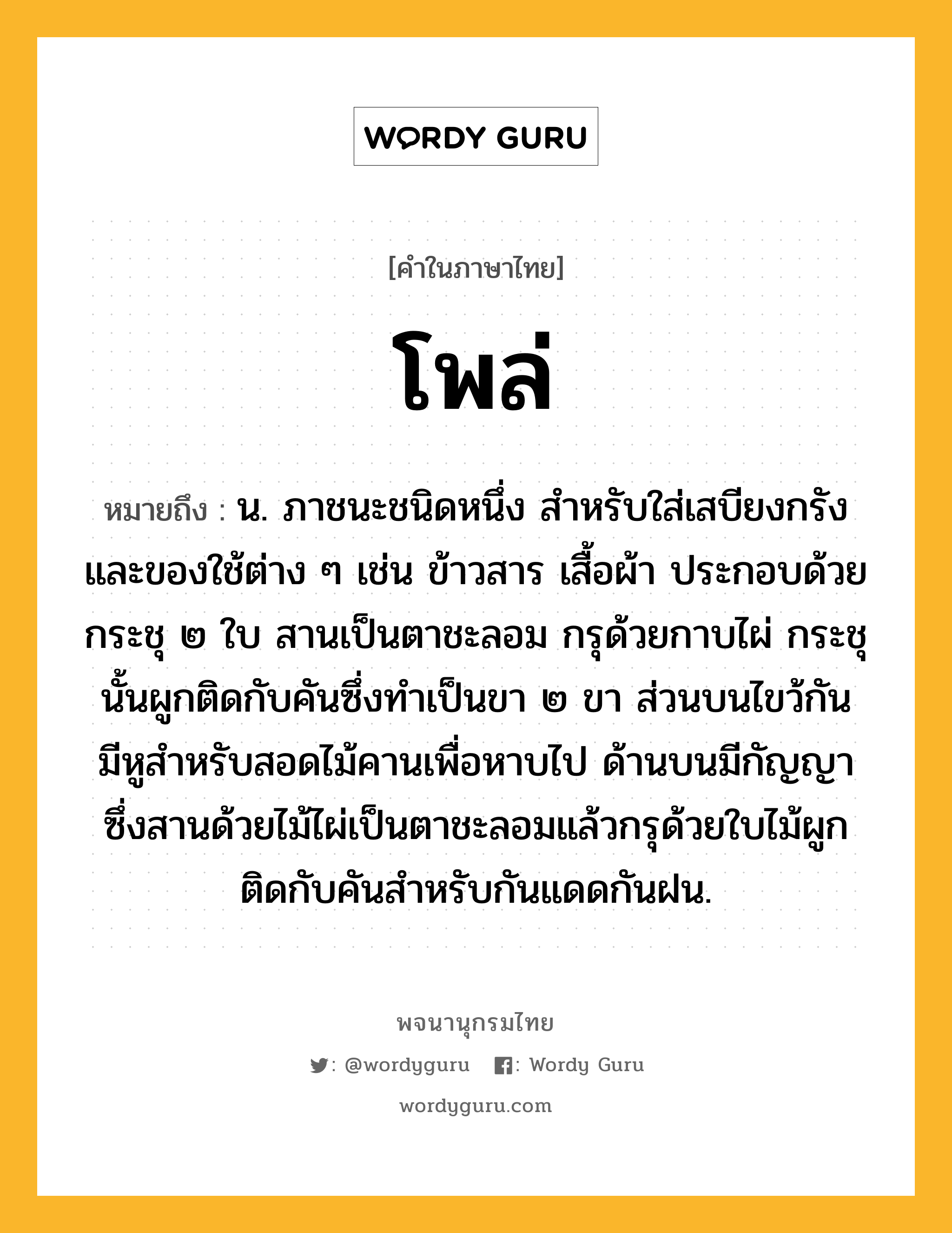 โพล่ ความหมาย หมายถึงอะไร?, คำในภาษาไทย โพล่ หมายถึง น. ภาชนะชนิดหนึ่ง สำหรับใส่เสบียงกรังและของใช้ต่าง ๆ เช่น ข้าวสาร เสื้อผ้า ประกอบด้วยกระชุ ๒ ใบ สานเป็นตาชะลอม กรุด้วยกาบไผ่ กระชุนั้นผูกติดกับคันซึ่งทำเป็นขา ๒ ขา ส่วนบนไขว้กัน มีหูสำหรับสอดไม้คานเพื่อหาบไป ด้านบนมีกัญญาซึ่งสานด้วยไม้ไผ่เป็นตาชะลอมแล้วกรุด้วยใบไม้ผูกติดกับคันสำหรับกันแดดกันฝน.