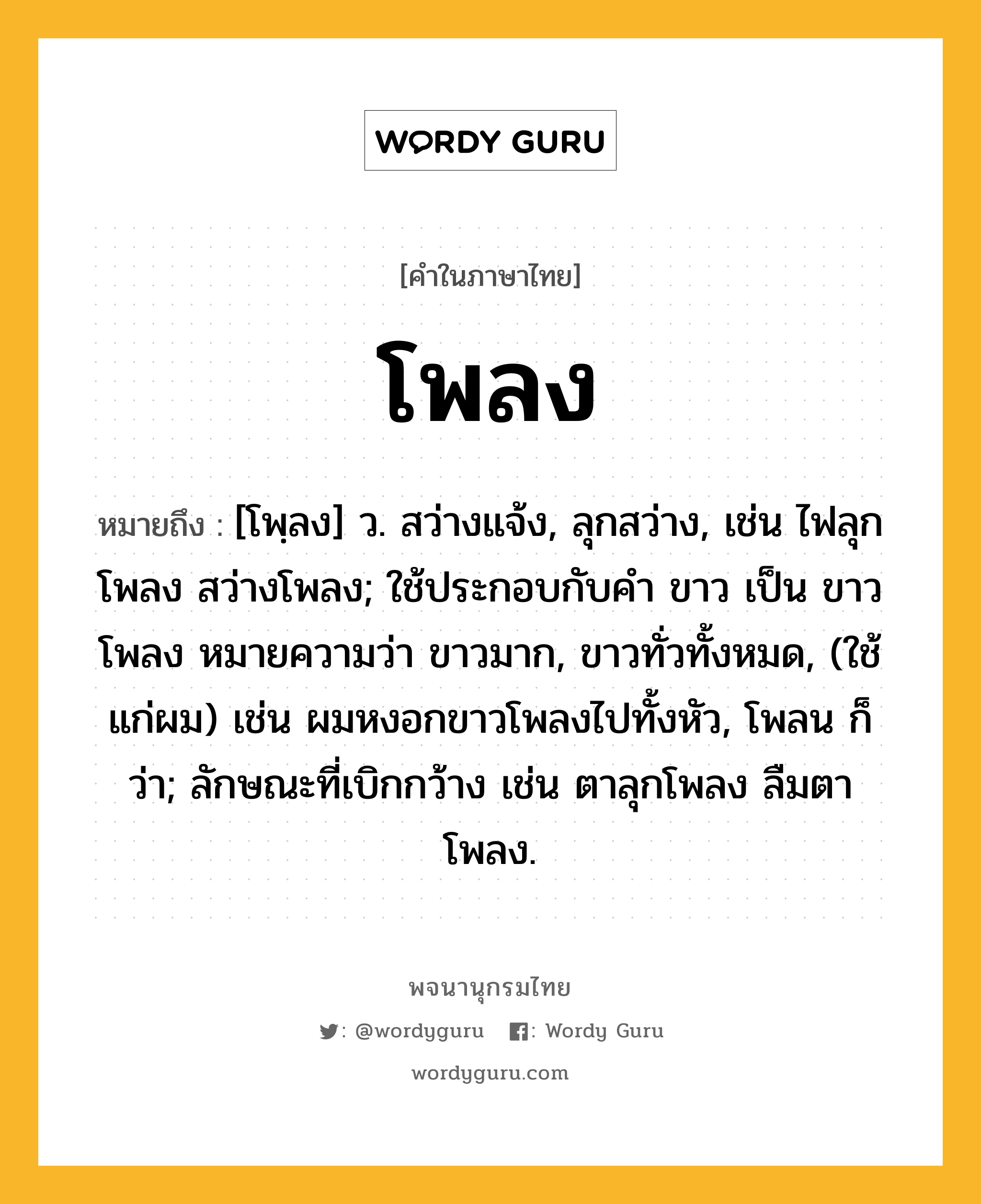 โพลง ความหมาย หมายถึงอะไร?, คำในภาษาไทย โพลง หมายถึง [โพฺลง] ว. สว่างแจ้ง, ลุกสว่าง, เช่น ไฟลุกโพลง สว่างโพลง; ใช้ประกอบกับคํา ขาว เป็น ขาวโพลง หมายความว่า ขาวมาก, ขาวทั่วทั้งหมด, (ใช้แก่ผม) เช่น ผมหงอกขาวโพลงไปทั้งหัว, โพลน ก็ว่า; ลักษณะที่เบิกกว้าง เช่น ตาลุกโพลง ลืมตาโพลง.