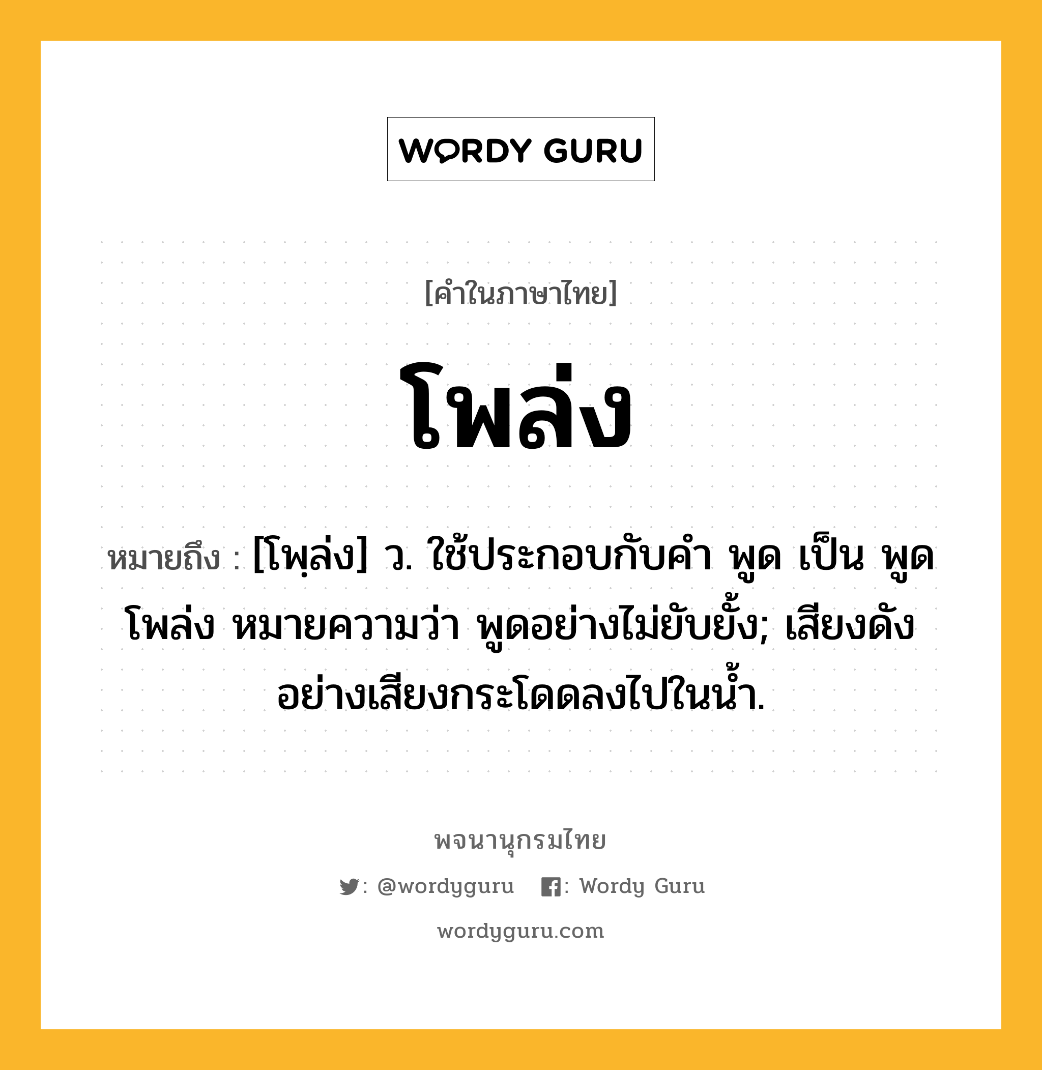 โพล่ง ความหมาย หมายถึงอะไร?, คำในภาษาไทย โพล่ง หมายถึง [โพฺล่ง] ว. ใช้ประกอบกับคํา พูด เป็น พูดโพล่ง หมายความว่า พูดอย่างไม่ยับยั้ง; เสียงดังอย่างเสียงกระโดดลงไปในนํ้า.