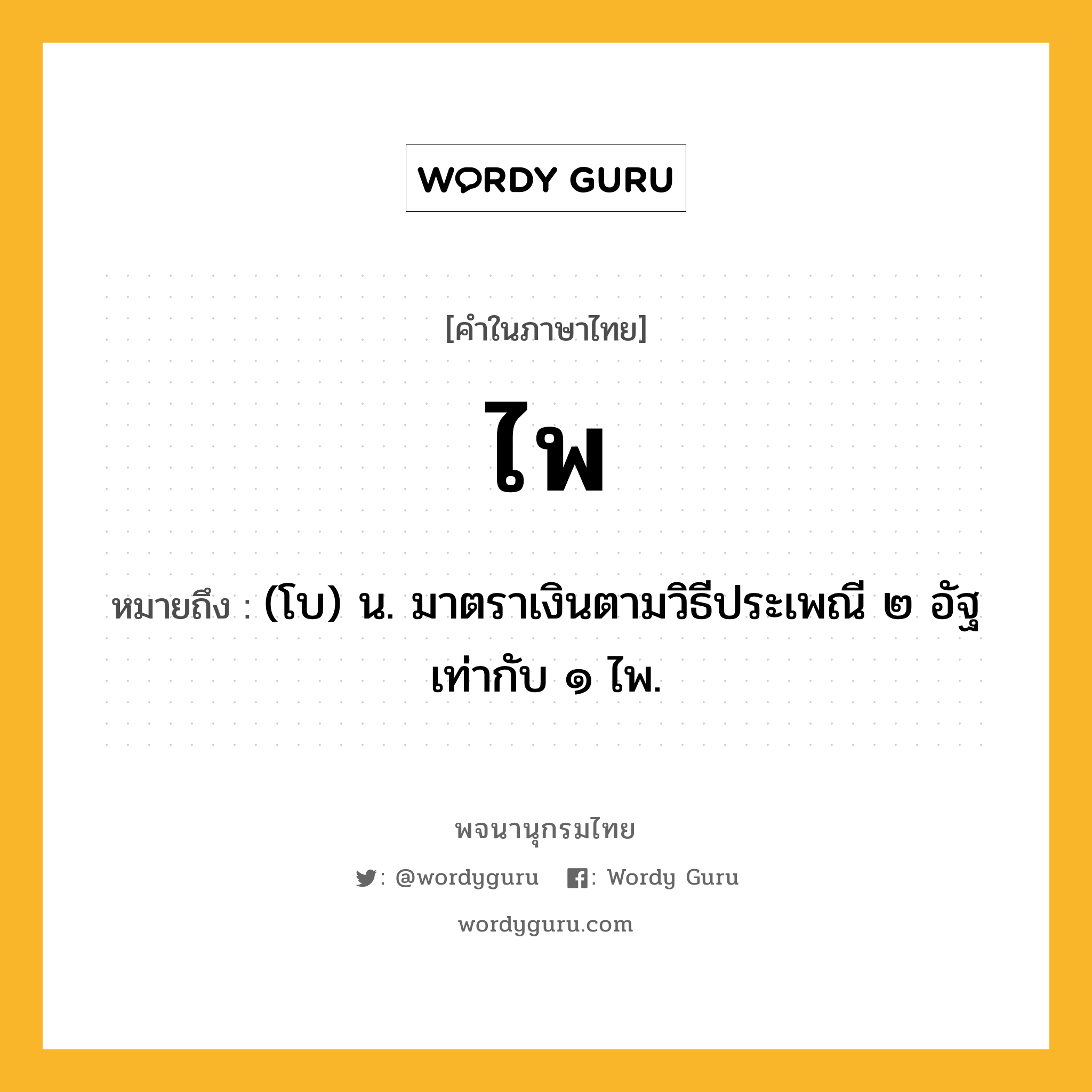 ไพ ความหมาย หมายถึงอะไร?, คำในภาษาไทย ไพ หมายถึง (โบ) น. มาตราเงินตามวิธีประเพณี ๒ อัฐ เท่ากับ ๑ ไพ.