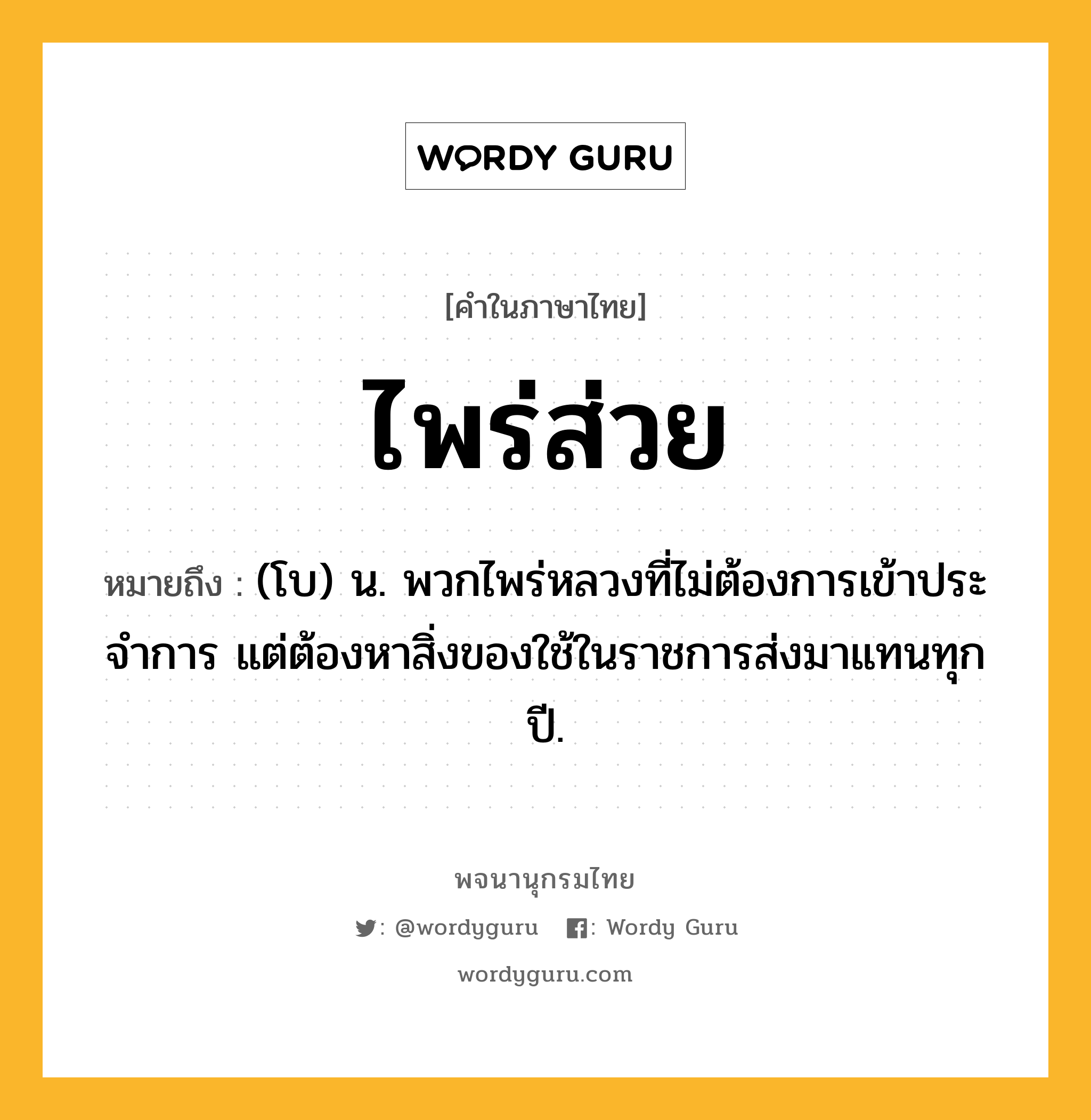 ไพร่ส่วย ความหมาย หมายถึงอะไร?, คำในภาษาไทย ไพร่ส่วย หมายถึง (โบ) น. พวกไพร่หลวงที่ไม่ต้องการเข้าประจําการ แต่ต้องหาสิ่งของใช้ในราชการส่งมาแทนทุกปี.