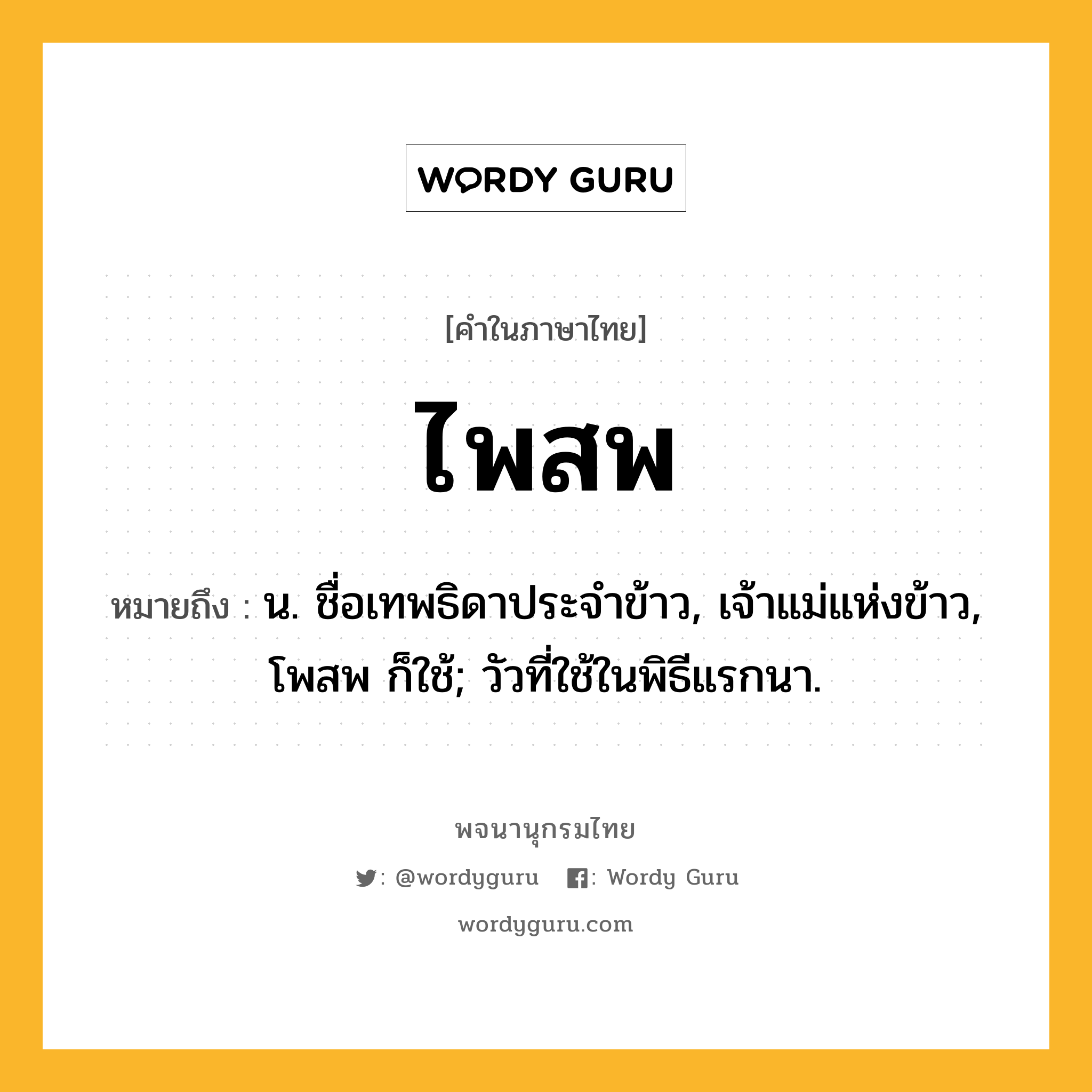 ไพสพ ความหมาย หมายถึงอะไร?, คำในภาษาไทย ไพสพ หมายถึง น. ชื่อเทพธิดาประจําข้าว, เจ้าแม่แห่งข้าว, โพสพ ก็ใช้; วัวที่ใช้ในพิธีแรกนา.