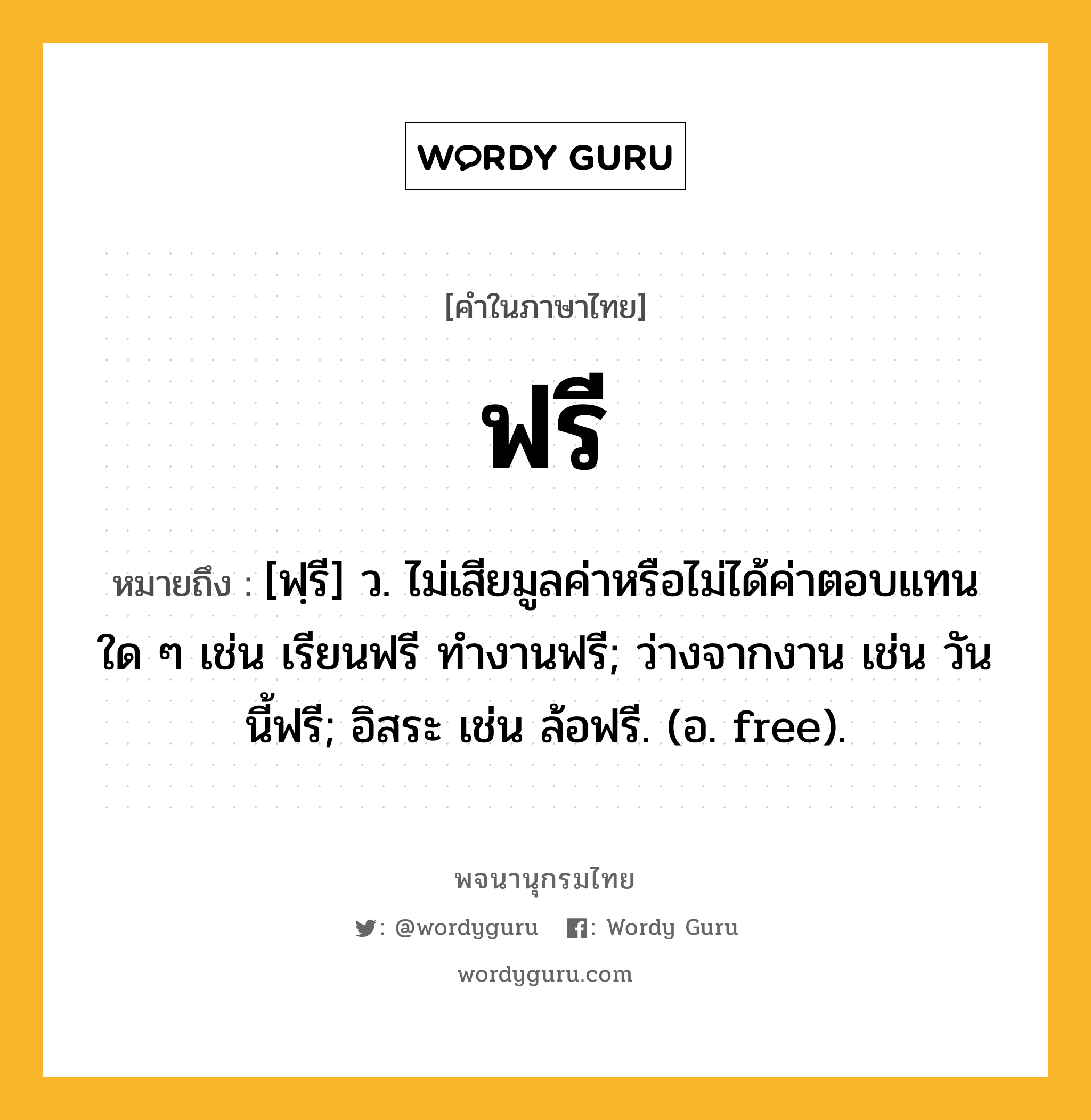 ฟรี ความหมาย หมายถึงอะไร?, คำในภาษาไทย ฟรี หมายถึง [ฟฺรี] ว. ไม่เสียมูลค่าหรือไม่ได้ค่าตอบแทนใด ๆ เช่น เรียนฟรี ทํางานฟรี; ว่างจากงาน เช่น วันนี้ฟรี; อิสระ เช่น ล้อฟรี. (อ. free).