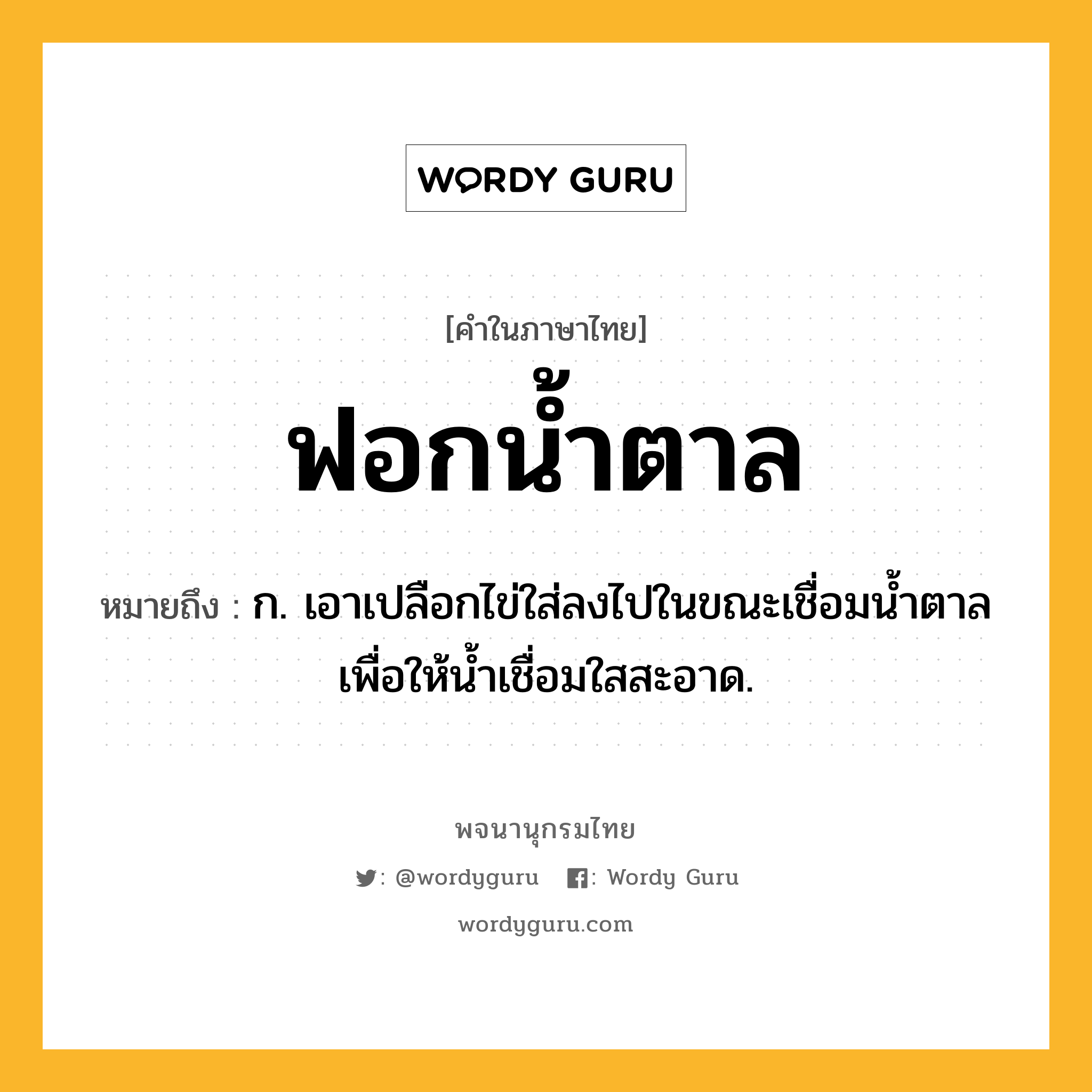 ฟอกน้ำตาล ความหมาย หมายถึงอะไร?, คำในภาษาไทย ฟอกน้ำตาล หมายถึง ก. เอาเปลือกไข่ใส่ลงไปในขณะเชื่อมน้ำตาล เพื่อให้น้ำเชื่อมใสสะอาด.