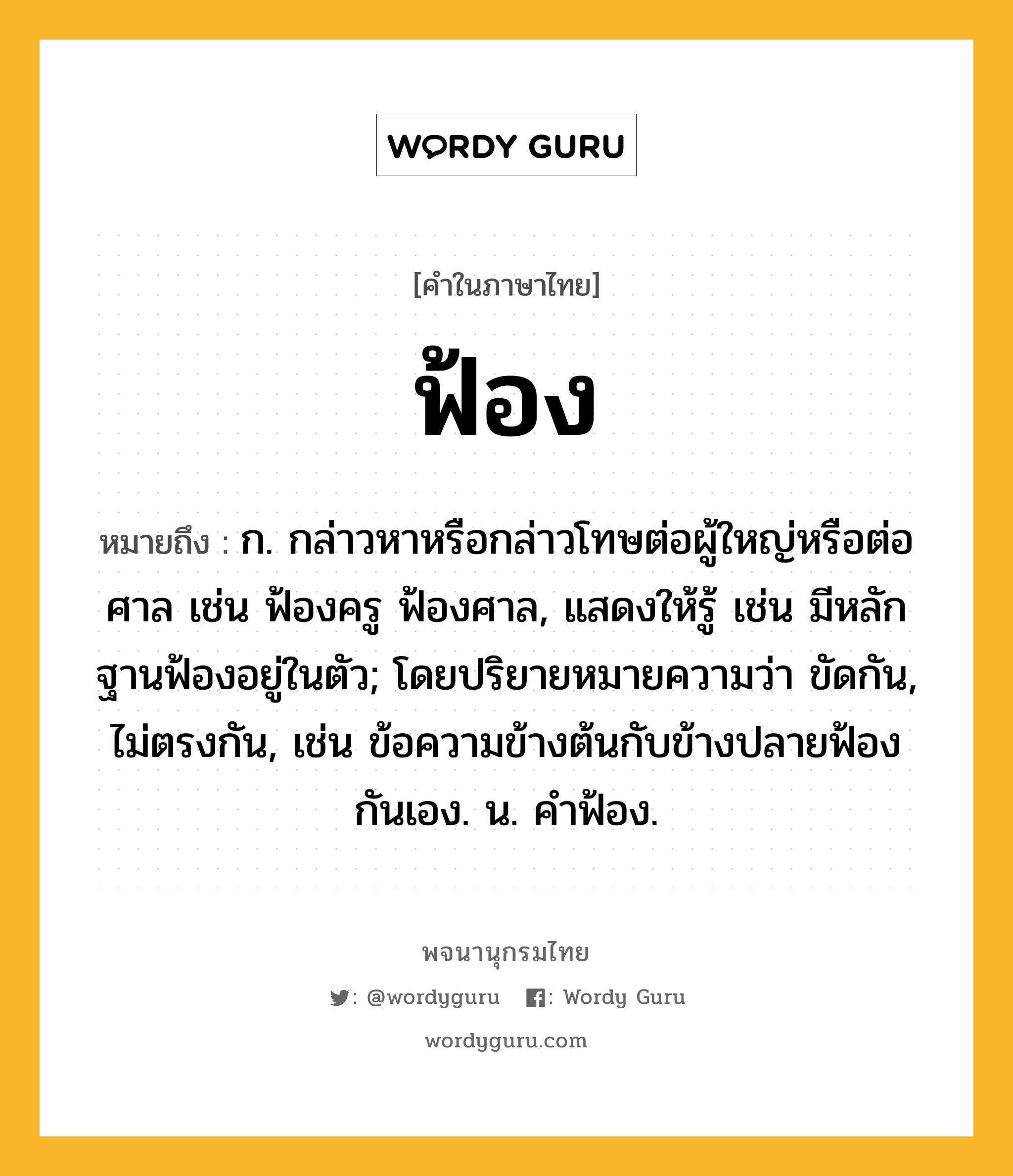 ฟ้อง ความหมาย หมายถึงอะไร?, คำในภาษาไทย ฟ้อง หมายถึง ก. กล่าวหาหรือกล่าวโทษต่อผู้ใหญ่หรือต่อศาล เช่น ฟ้องครู ฟ้องศาล, แสดงให้รู้ เช่น มีหลักฐานฟ้องอยู่ในตัว; โดยปริยายหมายความว่า ขัดกัน, ไม่ตรงกัน, เช่น ข้อความข้างต้นกับข้างปลายฟ้องกันเอง. น. คําฟ้อง.