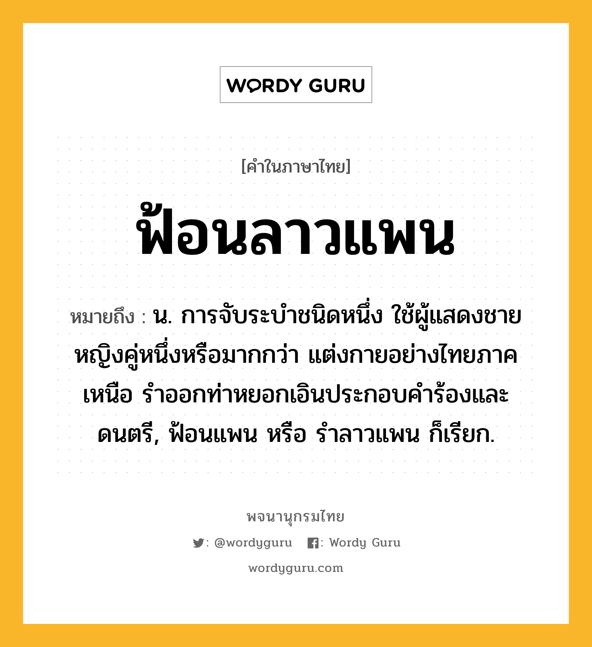 ฟ้อนลาวแพน ความหมาย หมายถึงอะไร?, คำในภาษาไทย ฟ้อนลาวแพน หมายถึง น. การจับระบำชนิดหนึ่ง ใช้ผู้แสดงชายหญิงคู่หนึ่งหรือมากกว่า แต่งกายอย่างไทยภาคเหนือ รำออกท่าหยอกเอินประกอบคำร้องและดนตรี, ฟ้อนแพน หรือ รำลาวแพน ก็เรียก.