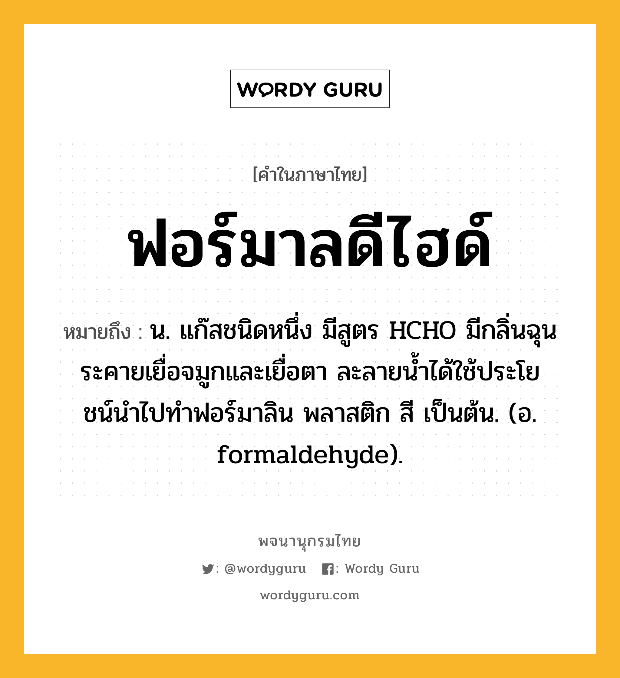 ฟอร์มาลดีไฮด์ ความหมาย หมายถึงอะไร?, คำในภาษาไทย ฟอร์มาลดีไฮด์ หมายถึง น. แก๊สชนิดหนึ่ง มีสูตร HCHO มีกลิ่นฉุนระคายเยื่อจมูกและเยื่อตา ละลายนํ้าได้ใช้ประโยชน์นําไปทําฟอร์มาลิน พลาสติก สี เป็นต้น. (อ. formaldehyde).