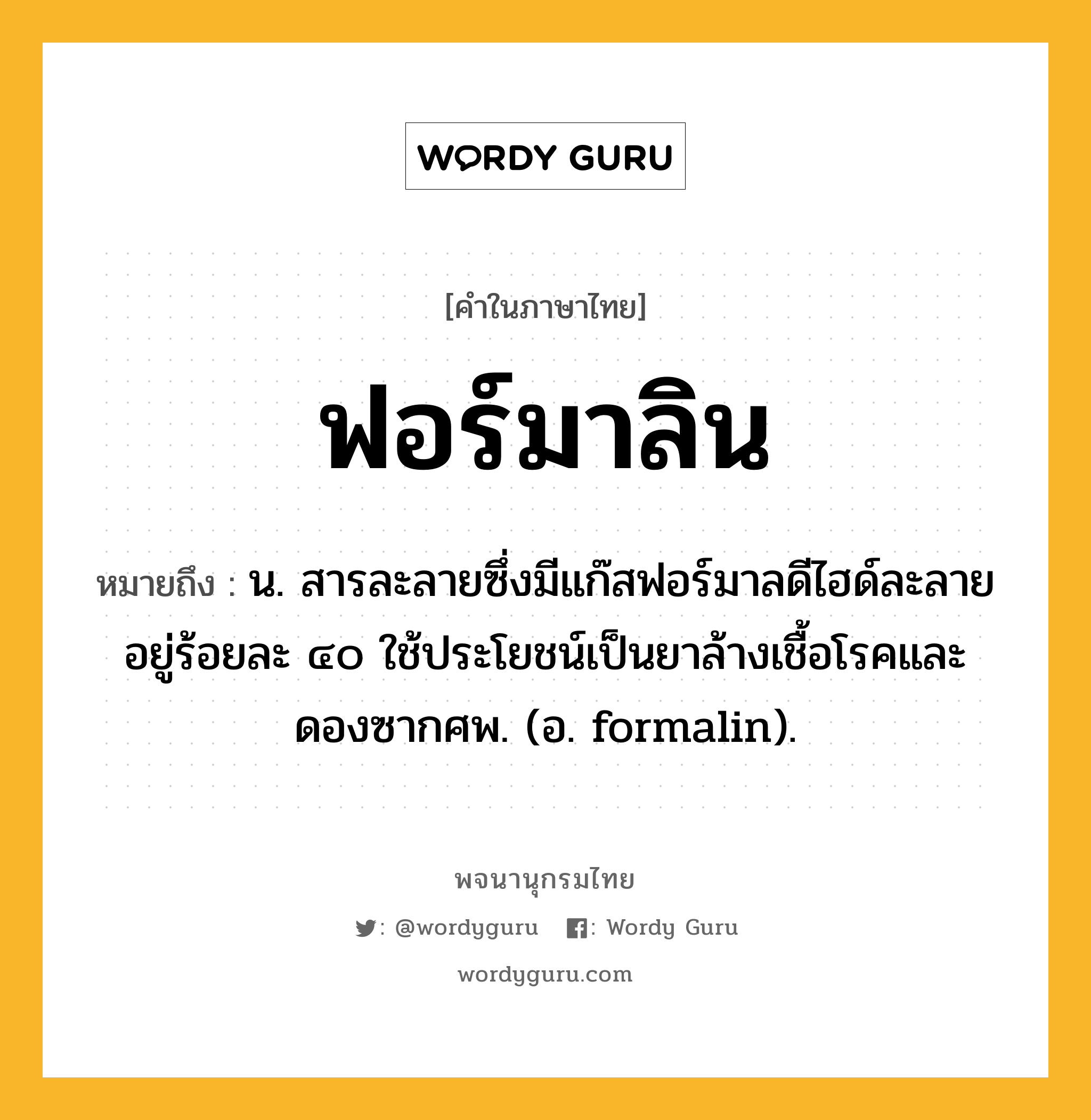 ฟอร์มาลิน ความหมาย หมายถึงอะไร?, คำในภาษาไทย ฟอร์มาลิน หมายถึง น. สารละลายซึ่งมีแก๊สฟอร์มาลดีไฮด์ละลายอยู่ร้อยละ ๔๐ ใช้ประโยชน์เป็นยาล้างเชื้อโรคและดองซากศพ. (อ. formalin).