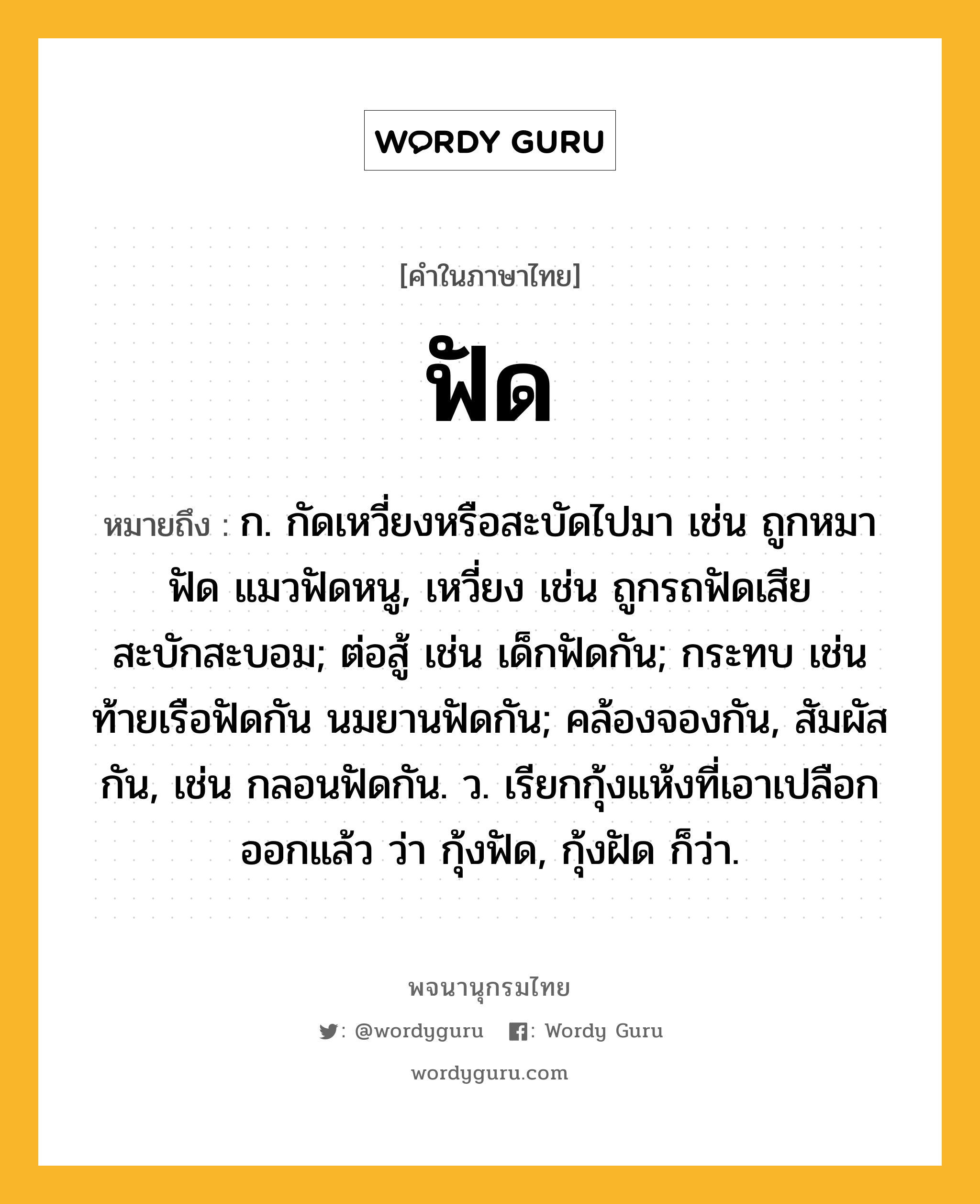 ฟัด ความหมาย หมายถึงอะไร?, คำในภาษาไทย ฟัด หมายถึง ก. กัดเหวี่ยงหรือสะบัดไปมา เช่น ถูกหมาฟัด แมวฟัดหนู, เหวี่ยง เช่น ถูกรถฟัดเสียสะบักสะบอม; ต่อสู้ เช่น เด็กฟัดกัน; กระทบ เช่น ท้ายเรือฟัดกัน นมยานฟัดกัน; คล้องจองกัน, สัมผัสกัน, เช่น กลอนฟัดกัน. ว. เรียกกุ้งแห้งที่เอาเปลือกออกแล้ว ว่า กุ้งฟัด, กุ้งฝัด ก็ว่า.