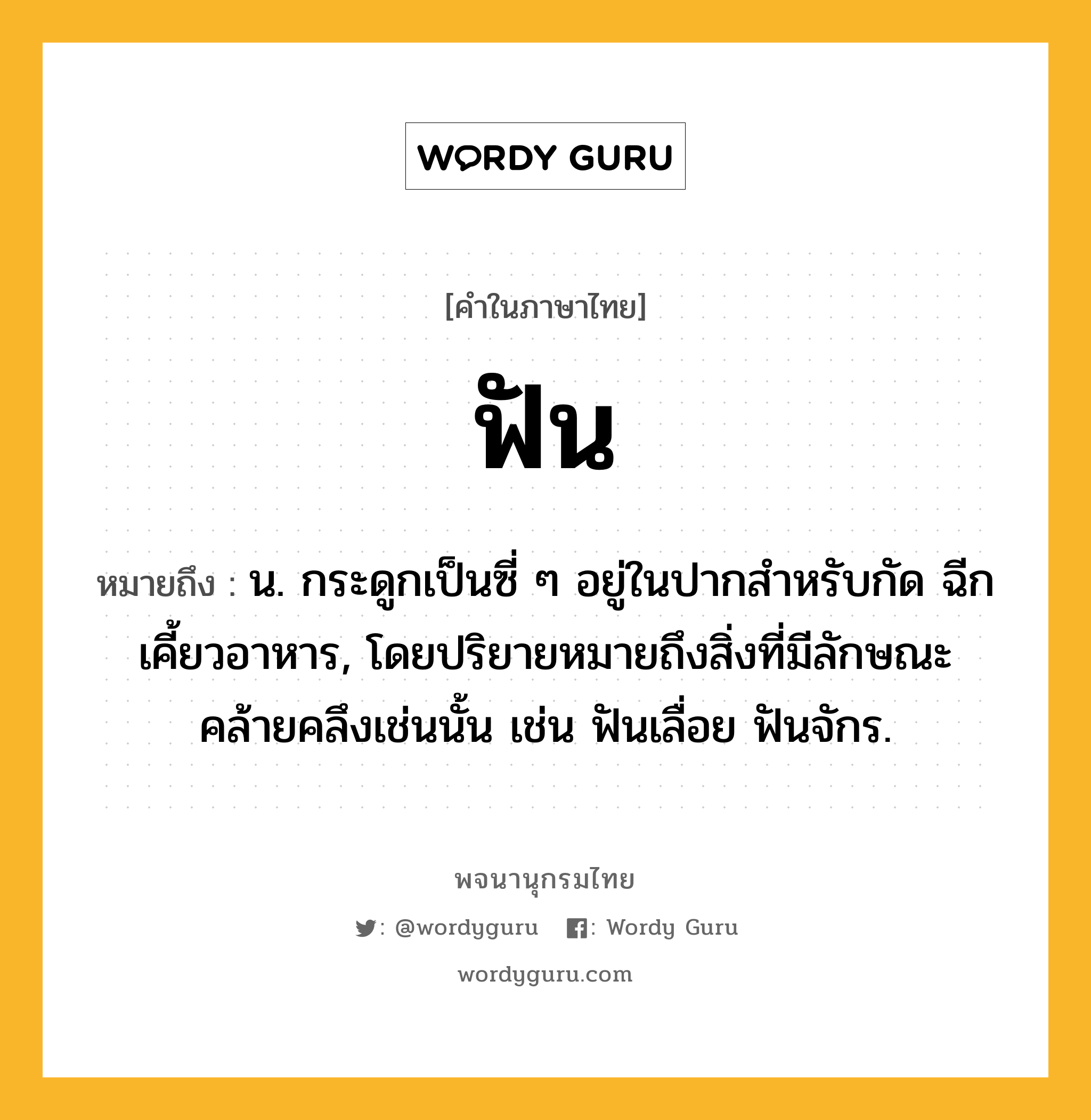 ฟัน ความหมาย หมายถึงอะไร?, คำในภาษาไทย ฟัน หมายถึง น. กระดูกเป็นซี่ ๆ อยู่ในปากสําหรับกัด ฉีกเคี้ยวอาหาร, โดยปริยายหมายถึงสิ่งที่มีลักษณะคล้ายคลึงเช่นนั้น เช่น ฟันเลื่อย ฟันจักร.