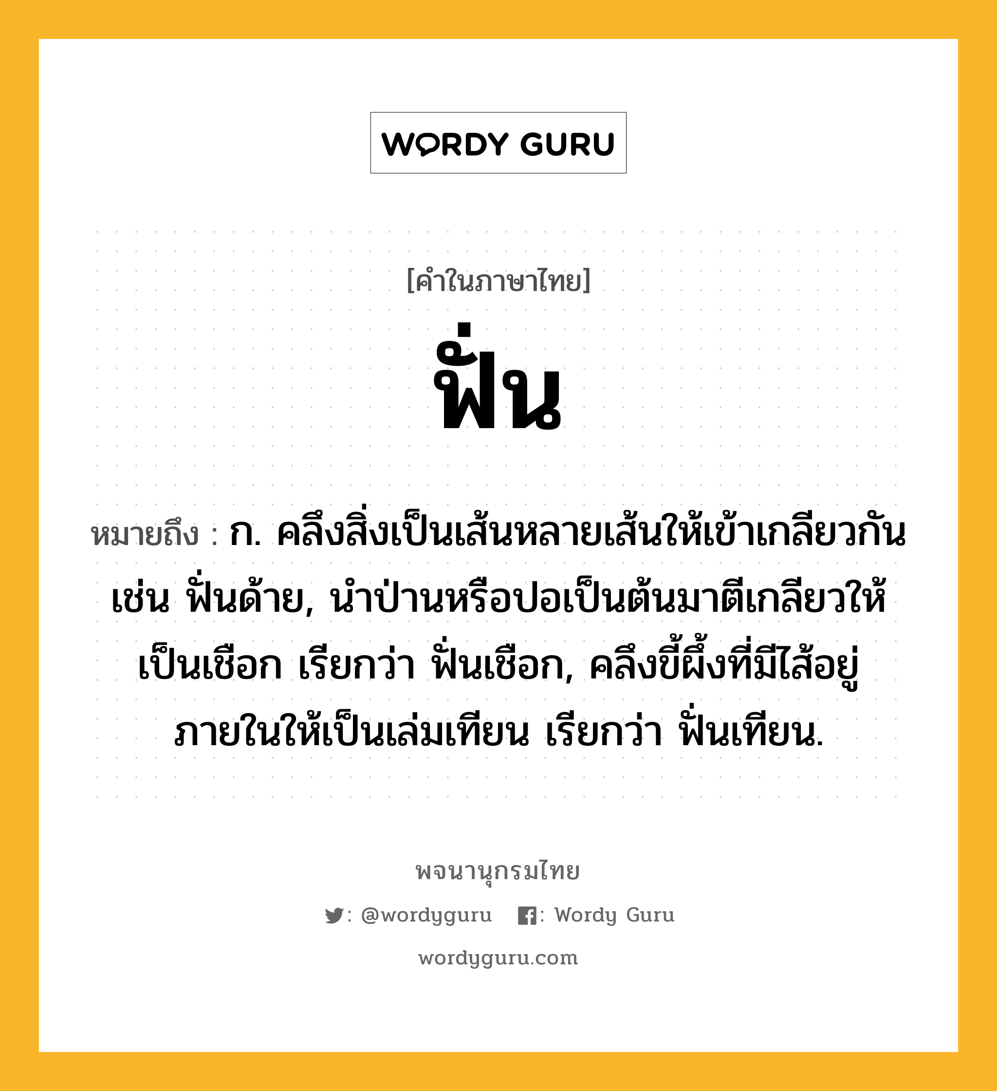 ฟั่น ความหมาย หมายถึงอะไร?, คำในภาษาไทย ฟั่น หมายถึง ก. คลึงสิ่งเป็นเส้นหลายเส้นให้เข้าเกลียวกัน เช่น ฟั่นด้าย, นำป่านหรือปอเป็นต้นมาตีเกลียวให้เป็นเชือก เรียกว่า ฟั่นเชือก, คลึงขี้ผึ้งที่มีไส้อยู่ภายในให้เป็นเล่มเทียน เรียกว่า ฟั่นเทียน.